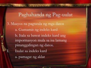 Paghahanda ng Pag-uulat
3. Maayos na pagtatala ng mga datos
a. Gumamit ng indeks kard
b. Itala sa bawat indeks kard ang
impormasyon mula sa isa lamang
pinanggalingan ng datos.
I. Isulat sa indeks kard
a. pamagat ng aklat
 