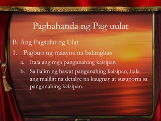 Paghahanda ng Pag-uulat
B. Ang Pagsulat ng Ulat
1. Pagbuo ng maayos na balangkas
a. Itala ang mga pangunahing kaisipan
b. Sa ilalim ng bawat pangunahing kaisipan, itala
ang maliliit na detalye na kaugnay at susuporta sa
pangunahing kaisipan.
 