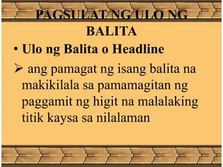 PAGSULAT NG ULO NG
BALITA
• Ulo ng Balita o Headline
 ang pamagat ng isang balita na
makikilala sa pamamagitan ng
paggamit ng higit na malalaking
titik kaysa sa nilalaman
 