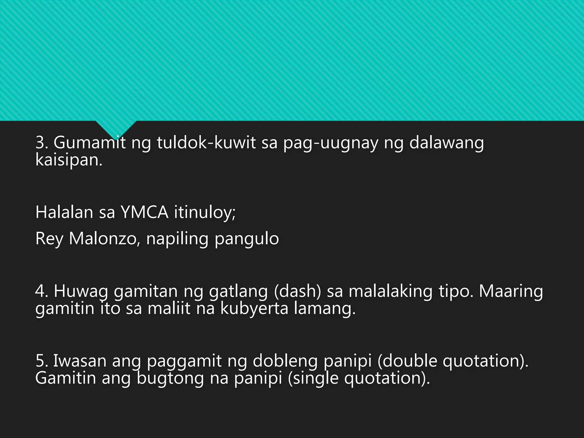 3. Gumamit ng tuldok-kuwit sa pag-uugnay ng dalawang
kaisipan.
Halalan sa YMCA itinuloy;
Rey Malonzo, napiling pangulo
4. Huwag gamitan ng gatlang (dash) sa malalaking tipo. Maaring
gamitin ito sa maliit na kubyerta lamang.
5. Iwasan ang paggamit ng dobleng panipi (double quotation).
Gamitin ang bugtong na panipi (single quotation).
 