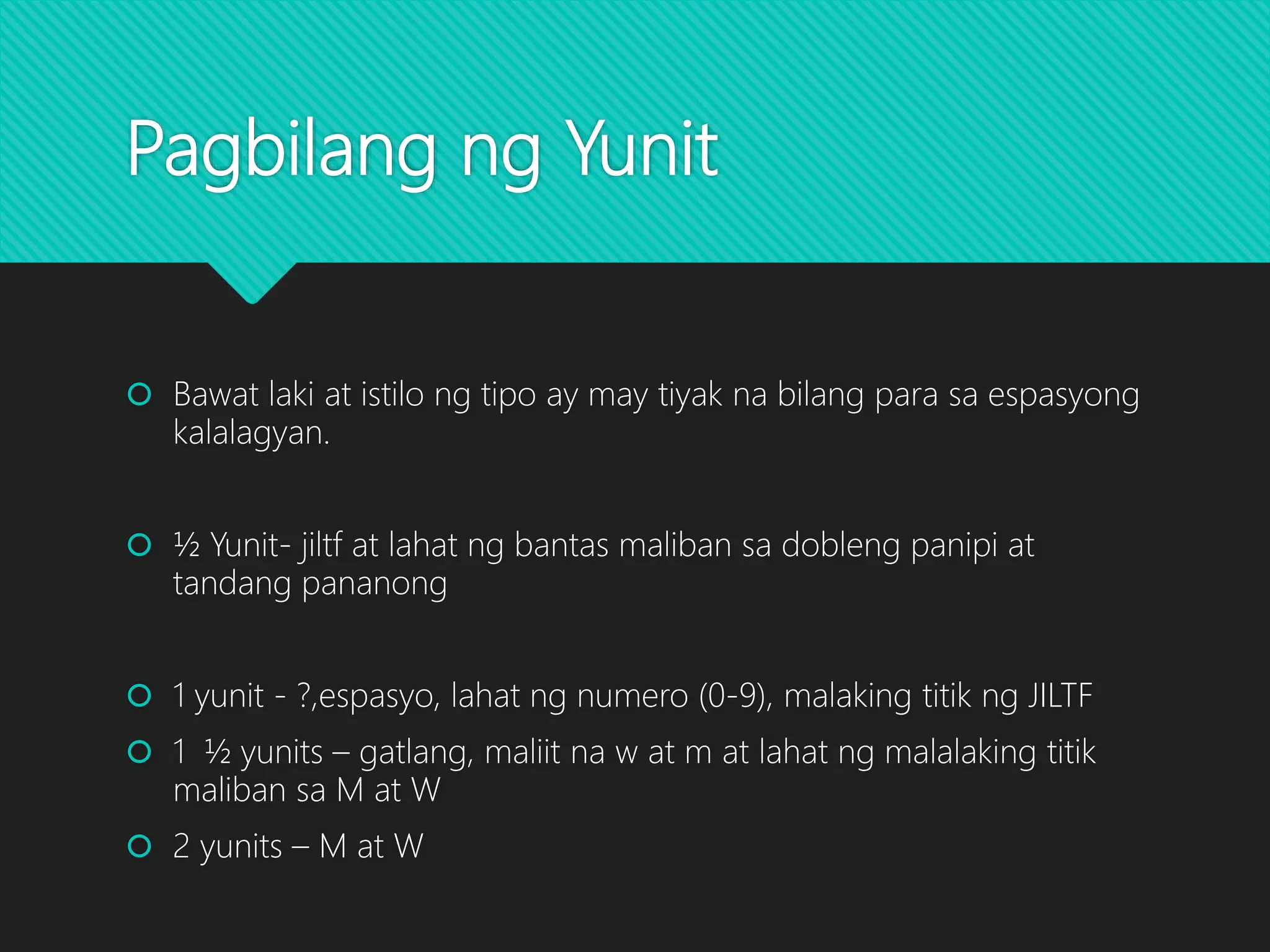 Pagbilang ng Yunit
 Bawat laki at istilo ng tipo ay may tiyak na bilang para sa espasyong
kalalagyan.
 ½ Yunit- jiltf at lahat ng bantas maliban sa dobleng panipi at
tandang pananong
 1 yunit - ?,espasyo, lahat ng numero (0-9), malaking titik ng JILTF
 1 ½ yunits – gatlang, maliit na w at m at lahat ng malalaking titik
maliban sa M at W
 2 yunits – M at W
 