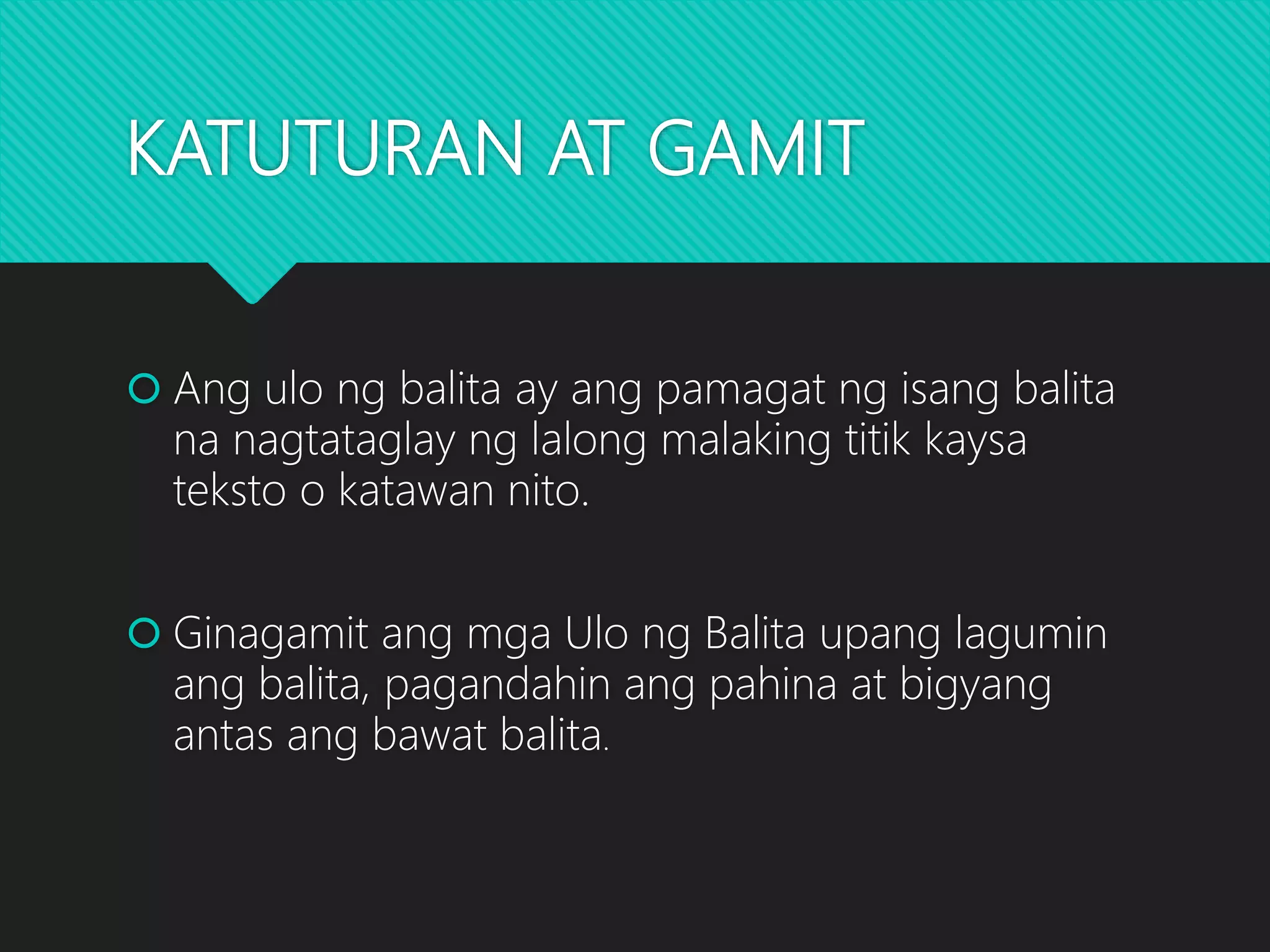 KATUTURAN AT GAMIT
 Ang ulo ng balita ay ang pamagat ng isang balita
na nagtataglay ng lalong malaking titik kaysa
teksto o katawan nito.
 Ginagamit ang mga Ulo ng Balita upang lagumin
ang balita, pagandahin ang pahina at bigyang
antas ang bawat balita.
 