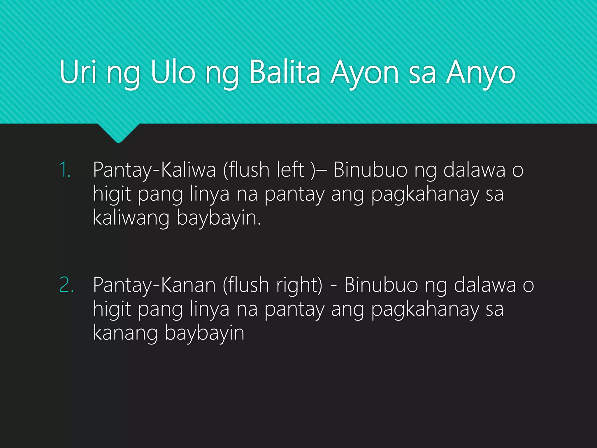 Uri ng Ulo ng Balita Ayon sa Anyo
1. Pantay-Kaliwa (flush left )– Binubuo ng dalawa o
higit pang linya na pantay ang pagkahanay sa
kaliwang baybayin.
2. Pantay-Kanan (flush right) - Binubuo ng dalawa o
higit pang linya na pantay ang pagkahanay sa
kanang baybayin
 