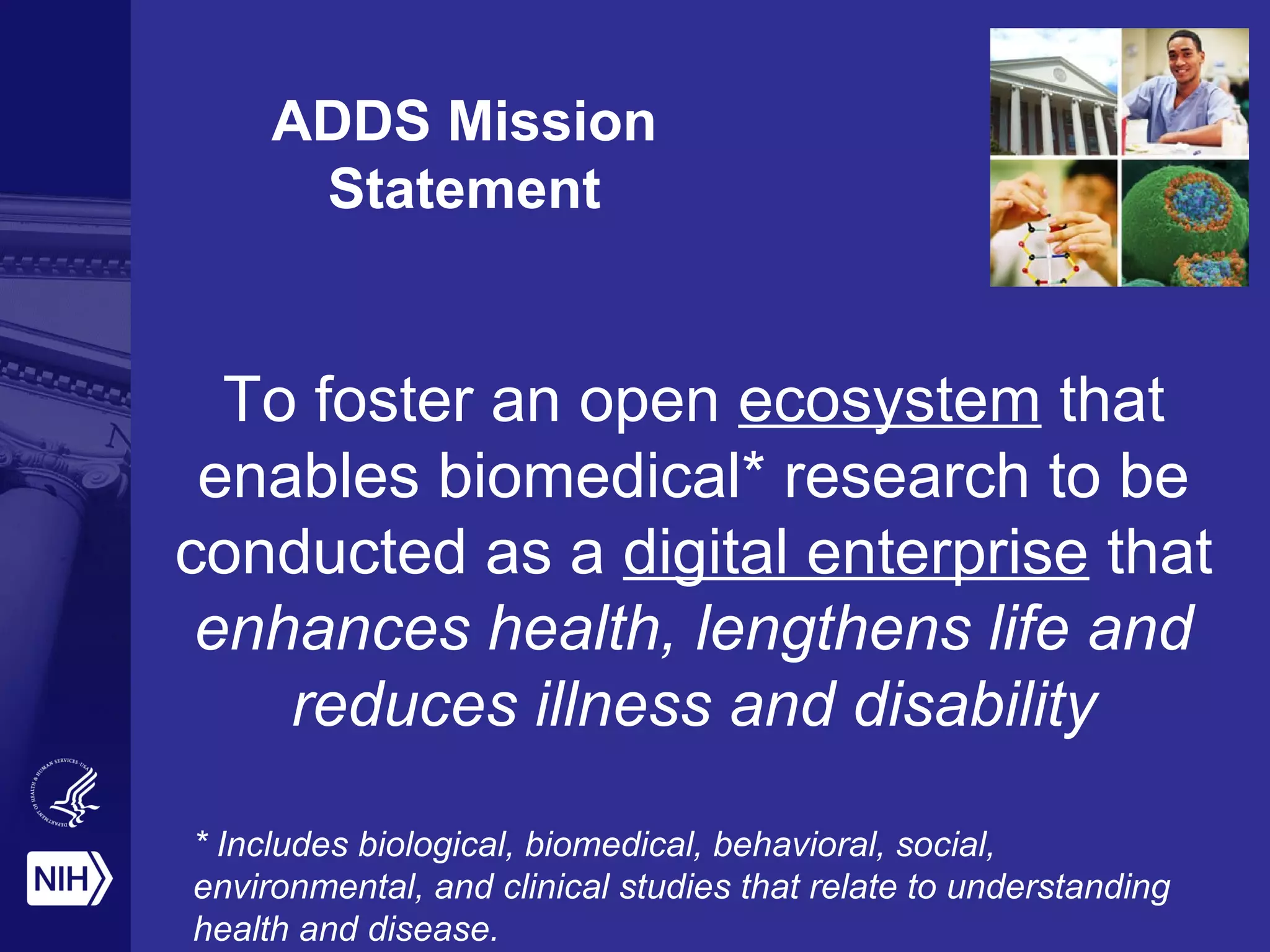 ADDS Mission
Statement
To foster an open ecosystem that
enables biomedical* research to be
conducted as a digital enterprise that
enhances health, lengthens life and
reduces illness and disability
* Includes biological, biomedical, behavioral, social,
environmental, and clinical studies that relate to understanding
health and disease.
 
