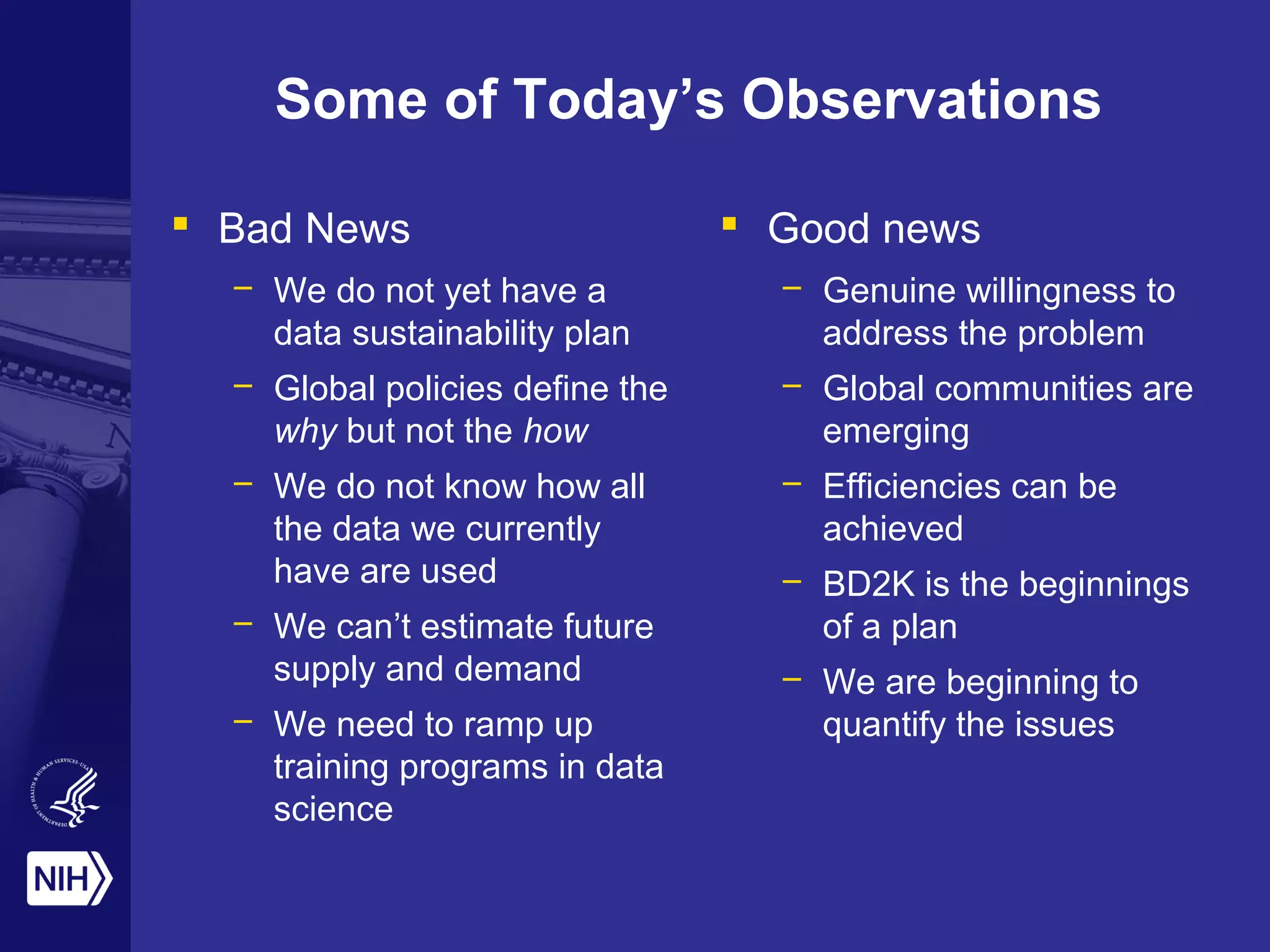 Some of Today’s Observations
 Bad News
– We do not yet have a
data sustainability plan
– Global policies define the
why but not the how
– We do not know how all
the data we currently
have are used
– We can’t estimate future
supply and demand
– We need to ramp up
training programs in data
science
 Good news
– Genuine willingness to
address the problem
– Global communities are
emerging
– Efficiencies can be
achieved
– BD2K is the beginnings
of a plan
– We are beginning to
quantify the issues
 