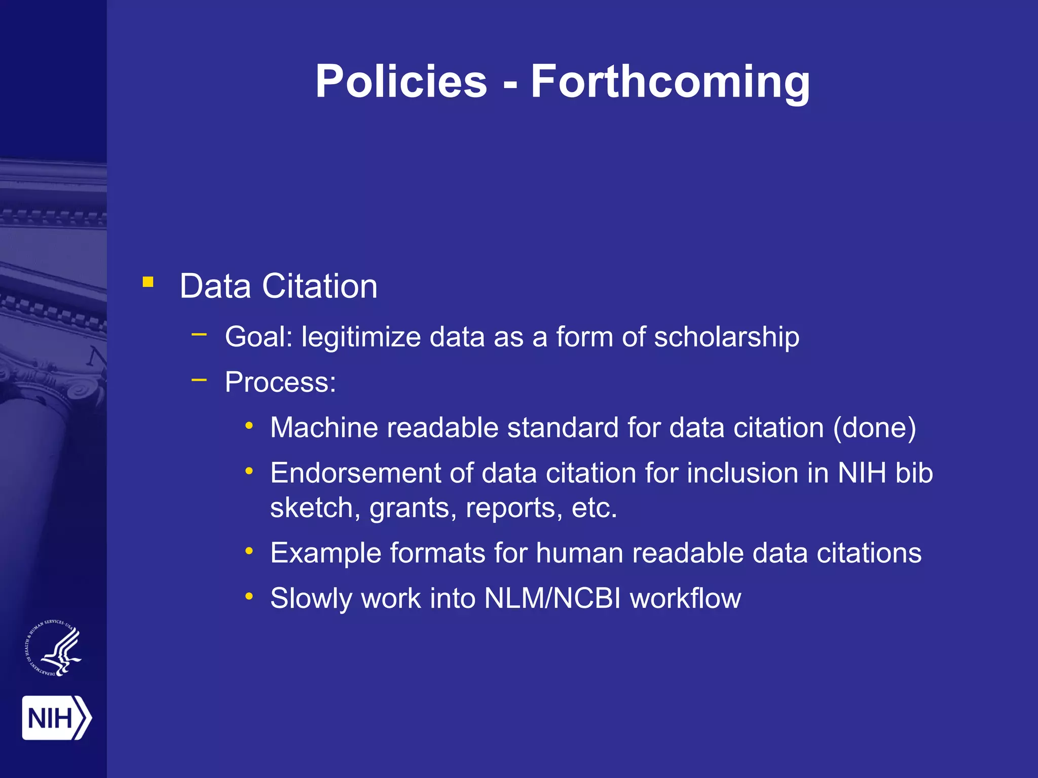 Policies - Forthcoming
 Data Citation
– Goal: legitimize data as a form of scholarship
– Process:
• Machine readable standard for data citation (done)
• Endorsement of data citation for inclusion in NIH bib
sketch, grants, reports, etc.
• Example formats for human readable data citations
• Slowly work into NLM/NCBI workflow
 