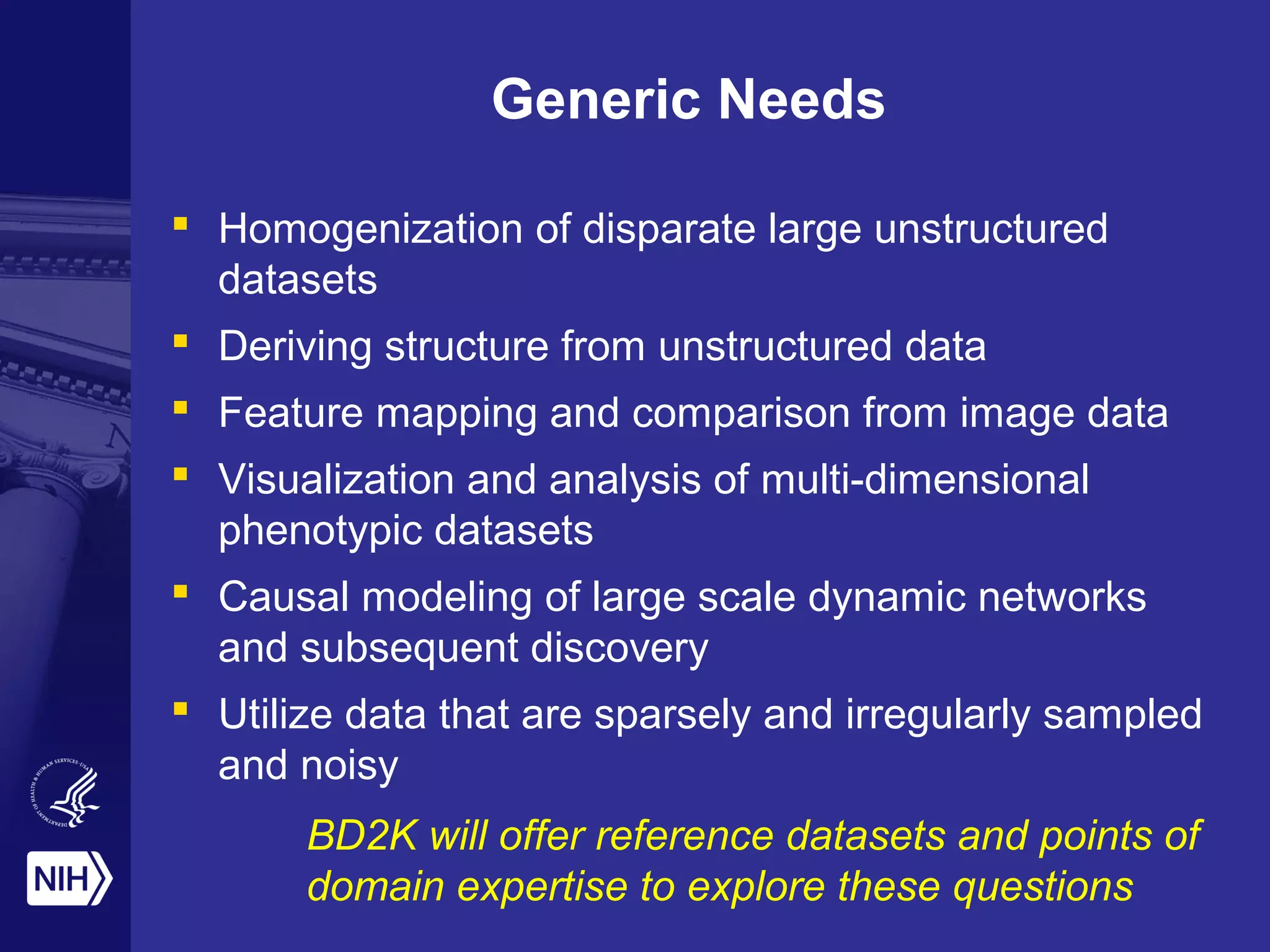 Generic Needs
 Homogenization of disparate large unstructured
datasets
 Deriving structure from unstructured data
 Feature mapping and comparison from image data
 Visualization and analysis of multi-dimensional
phenotypic datasets
 Causal modeling of large scale dynamic networks
and subsequent discovery
 Utilize data that are sparsely and irregularly sampled
and noisy
BD2K will offer reference datasets and points of
domain expertise to explore these questions
 