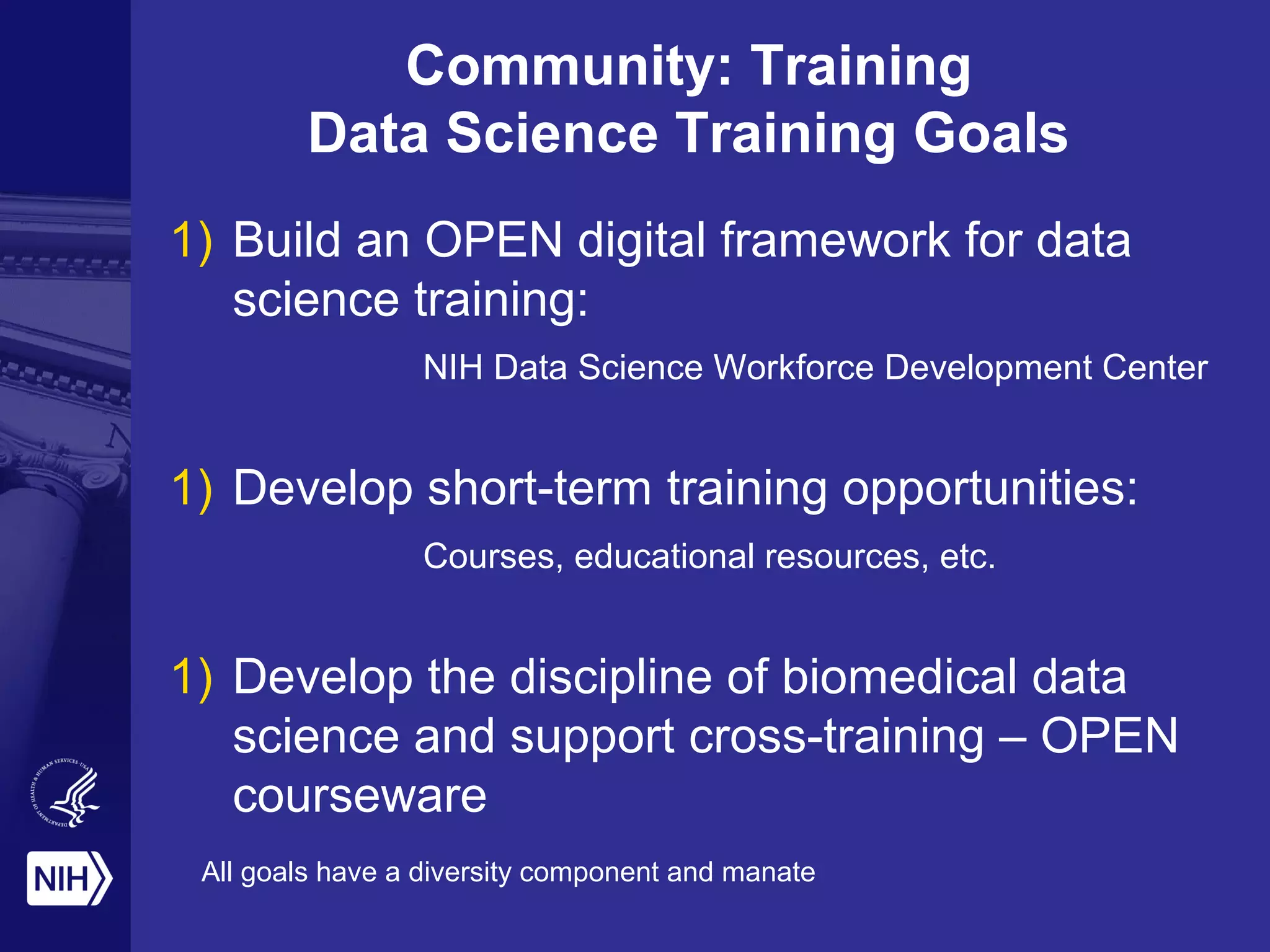 1) Build an OPEN digital framework for data
science training:
NIH Data Science Workforce Development Center
1) Develop short-term training opportunities:
Courses, educational resources, etc.
1) Develop the discipline of biomedical data
science and support cross-training – OPEN
courseware
Community: Training
Data Science Training Goals
All goals have a diversity component and manate
 