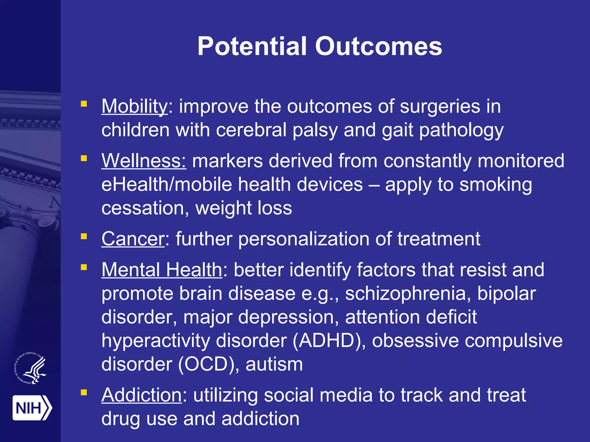Potential Outcomes
 Mobility: improve the outcomes of surgeries in
children with cerebral palsy and gait pathology
 Wellness: markers derived from constantly monitored
eHealth/mobile health devices – apply to smoking
cessation, weight loss
 Cancer: further personalization of treatment
 Mental Health: better identify factors that resist and
promote brain disease e.g., schizophrenia, bipolar
disorder, major depression, attention deficit
hyperactivity disorder (ADHD), obsessive compulsive
disorder (OCD), autism
 Addiction: utilizing social media to track and treat
drug use and addiction
 