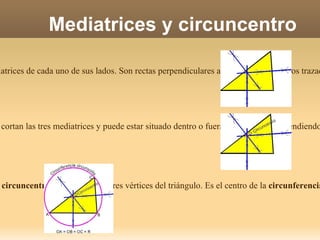 Mediatrices y circuncentro Las  mediatrices  de un triángulo son las mediatrices de cada uno de sus lados. Son rectas perpendiculares a cada uno de los lados trazadas en su punto medio El  circuncentro  es un punto donde se cortan las tres mediatrices y puede estar situado dentro o fuera del triángulo, dependiendo del tipo de este. El  circuncentro  equidista de los tres vértices del triángulo. Es el centro de la  circunferencia circunscrita  al triángulo. 