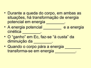 • Durante a queda do corpo, em ambas as
situações, há transformação de energia
potencial em energia ________.
• A energia potencial ________ e a energia
cinética ________.
• O “ganho” em Ec, faz-se “à custa” da
diminuição da ________.
• Quando o corpo pára a energia _______
transforma-se em energia _________.
 