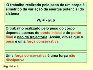 O trabalho realizado pelo peso de um corpo é
simétrico da variação da energia potencial do
sistema
WP = - ∆Ep
O trabalho realizado pelo peso do corpo
depende apenas do ponto inicial e do ponto
final e não da trajectória. Assim, diz-se que o
peso é uma força conservativa.
Uma força conservativa é uma força não
dissipativa
Pág. 192, nº 5
 