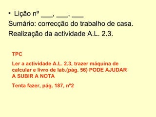 • Lição nº ___, ___, ___
Sumário: correcção do trabalho de casa.
Realização da actividade A.L. 2.3.
TPC
Ler a actividade A.L. 2.3, trazer máquina de
calcular e livro de lab.(pág. 56) PODE AJUDAR
A SUBIR A NOTA
Tenta fazer, pág. 187, nº2
 