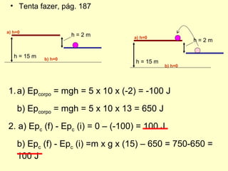 • Tenta fazer, pág. 187
h = 2 m
h = 15 m
1.a) Epcorpo = mgh = 5 x 10 x (-2) = -100 J
b) Epcorpo = mgh = 5 x 10 x 13 = 650 J
2. a) Epc (f) - Epc (i) = 0 – (-100) = 100 J
b) Epc (f) - Epc (i) =m x g x (15) – 650 = 750-650 =
100 J
h = 2 m
h = 15 m
a) h=0
b) h=0
a) h=0
b) h=0
 