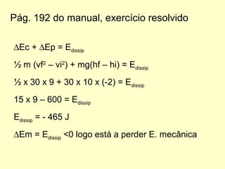 Pág. 192 do manual, exercício resolvido
∆Ec + ∆Ep = Edissip
½ m (vf2
– vi2
) + mg(hf – hi) = Edissip
½ x 30 x 9 + 30 x 10 x (-2) = Edissip
15 x 9 – 600 = Edissip
Edissip = - 465 J
∆Em = Edissip <0 logo está a perder E. mecânica
 