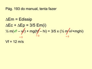 ∆Em = Edissip
∆Ec + ∆Ep = 3/5 Em(i)
½ m(vf2
– vi2
) + mg(hf – hi) = 3/5 x (½ m vi2
+mghi)
Vf = 12 m/s
Pág. 193 do manual, tenta fazer
= 0
= 0 = 0
 