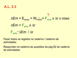 A.L. 2.3
∆Em = Edissip = WFatrito= Fatrito x ∆r x cosα
∆Em = Fatrito x ∆r
Fatrito
=
∆Em / ∆r
Fazer todos os registos no caderno / caderno de
actividades
Responder no caderno às questões da pág 62 do caderno
de actividades
?
 