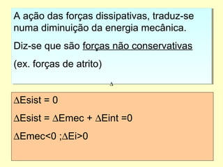 A ação das forças dissipativas, traduz-se
numa diminuição da energia mecânica.
Diz-se que são forças não conservativas
(ex. forças de atrito)
A ação das forças dissipativas, traduz-se
numa diminuição da energia mecânica.
Diz-se que são forças não conservativas
(ex. forças de atrito)
∆Esist = 0
∆Esist = ∆Emec + ∆Eint =0
∆Emec<0 ;∆Ei>0
∆
 