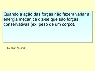 Quando a ação das forças não fazem variar a
energia mecânica diz-se que são forças
conservativas (ex. peso de um corpo).
Quando a ação das forças não fazem variar a
energia mecânica diz-se que são forças
conservativas (ex. peso de um corpo).
Ex pág.175, nº20
 