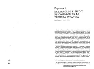 Car~it~Jl0                    2
          rlE~ 1° ':I:3R
          1..1 •. i t': J.i..J~  •.       JLLO FltSICO
                                            ,
                                                                                  ~y
          P er.:'ICO¡ 1',.1 r.rWro· 1r':' F,ll;D l' j~
          d           J~¡f.!L '..~.
                  ;;;:,              .il"- ...;. } 1.~ ~.t"::l
          P D IME D ;. 'INFAn:r tt?['"Ji Jil~,
            ltti ~ ~. K..!..~. .'.~!                 U''.   '113


          JESÚS PALACIOS Y JOAQUtN MORA




                  Hace ya muchos años que Wallon señaló que el psiquismo humuno se construye
              como consecuencia del entrecntce entre lo que él metafóricamente lIamaha dos «in­
              cOllscientes»: el inconsciente biológico y el inconsciente social (Wallon, 11)31). Como
              ya quedó señalado en el capitulo 1, las influencias moldeadoras que las interacciones
              sociales ejercen sobre el desarrollo no cacn en el interior de un organismo que
              funciona a la manera de recipiente vado a la espera de ser llenado. Desde el mo­
              mento mismo de la concepción, y como ocurre con el de cualquier olro ser vivo, el
              organismo humano tiene una "lógica biológica»), una organización y un calendario
              madurativo. Como quiera que nuestro organismo biológico es la infraestructura en
              la que se asientan todos nuestros procesos psíquicos, la Psicología Evolutiva no
              puede prescindir de la consideración del desarrollo físico en tanlo LJlIe tal de3armllo
              constantemente abre posibilidades evolutivas e impone limitaciones al cambio en
              cada momento posible.
                   A caballo entre lo estrictamente físico-madurutivo y lo relaciónal, el desarrollo
              psicomotor es un magnífico ejemplo de lo que se acaba de decir. Tal desarrollo está
              sujeto, en primer lugar, a lllla serie de leyes biológicas en gran parte relacionadas
              con el calendario madurativo. Pero, como ocurre con el desarrollo físico en general,
              el desarrollo psicomolOr dista mucho de ser una mera realidad biológica; es también
               una puerta abierta a la interacción y, por tanlo, a la eSlimulación (Ramos, 1979).
                   ESle capítulo se dedica a algunas consideraciones de tipo general sobre el desa­
               rrollo físico y el desarrollo psicomdtor, analizando ad~más con algún detalle los
              principales rasgos t:volutivos de ambos aspectos a lo largo de la primera infancia.


    ~         L     El control del proceso (le crecimiento: factores end6genos y ex6gcnos
O
..... 
          El del crecimiento físico es un proceso altamente organizado en el que, lejos de
CJ1           ocurrir al azar y en cualquier momento, In5 cosas ocurren de acuerdo COII una cierta
                                    Digitalizado por: I.S.C. Hèctor Alberto Turrubiartes Cerino
                                    hturrubiartes@beceneslp.edu.mx
                                                           39
 