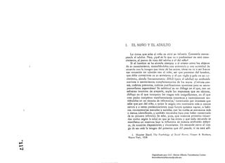 1,      EL NIÑO Y EL ADULTO

                Lo único que sabe el niño es vivir 511 infancia, Conoced" corres ­
           ponde al adulto. Pero, (qué es lo que va a predomin¡lr en este cono ­
           cimiento, el punto de vistu del adulto o el del niño?
                SI el hombre se ha sltllado siempre 11 sI mismo cntl'c los objetos
           de su conocimiento, concediéndoles tllhl exislencia y llll.l actividad lh:
           Ilcuenlo con In imagen que tiene de los Stl}'OS. cómo no va  ser fllene
           esa tentación en rdnción con el niiio, ser que pnwiene del homhre,
            que dehe convcrtir~e l~ll Sil semejilItc )' tll 1)11: "igili y HU!¡ l'l Sil ne·
            cimiento, slelHlu ftecllcntelllelltc dirkil (pum el udllllu) IIll IlIdhuirlc
            motivos o sentimientos cOlllple1HenlLII'ins de J¡IS SII)'OS, iCI;lLllIIS eLI'"
            sos, ctufnlos preteXIOS, cULlntlls justi{icocioles aparellles P,II'II su LmlrO­
            pomorlismo cspont¡lneo! Su solicitud es un ditllogo en el 'lile, con un
            esfuerzo intuitivo de simpa tia. suple Ins respuestas que no obtiene,
            diLHogC1 en el 'lile intCl'pl'CllI los rasgos 1ll.ls illsignific¡l1tcs. cn el ql1e
            cree poder completar manifestaciones inconexas e incollsistentes reu ­
             niéndolas en un Sislcllln de referencias,L constituido por intereses 'lILe
             sabe que son del nifio, n quien le nsigna una conciencín nll~ o menos
             oscura y n veces predestinaciones cuyo futuro quisiera captar, o hábi·
             tos, conveniencias mentales o sociales, con Ins cuales se encuentra más
             o menos identificado, y también recuerdos (que cree haber conservado
             de su primern infoncia). Se sobe, pues, que nuestros primeros recuero
             dos vadan según In edud en que se los evoca y que todo recuerdo se
              manifiesta en nosotros bajo la inl1uenciA de I1Ueslnl evolución pslqllj­
             cn, de nuestrns disposiciones }' situnciones. Un recuerdo corre el ries­
              go de ser mñs la imagell del presente que del pasado, si no estú sólí­

                   l.   ML1znler Sheri(. Tb,' I's)'C"/,t%g)'   "1   S,,<i,:1   1'0",/1.   Il.upcr &. BLl)tlu:cs,
                Nueva Yorl~. 1938 .

....•
 

.....
-..l
                                        Digitalizado por: I.S.C. Hèctor Alberto Turrubiartes Cerino
                                        hturrubiartes@beceneslp.edu.mx
 