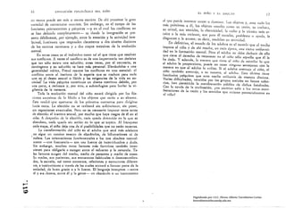 16               EVOLUCIÓN I'SICOI.ÓGIl:A lJEL lIÑO
                                                                                                                           EL NIÑO Y EL ADULTO
                                                                                                                                                                                     17
          Ilfl rnulOr puede ser l)¡ls o menos esnicta, De ahí proviene la gran
                                                                                                 al que puede ¡mentar torcer o dominar, Los objclos ~', ¡lllIe tudo los
          varic(bd de estructuras motrices, Sin embargo, en el campo de las
                                                                                                 lIlás próximos n él, los objeto, usuales ÚJI)O SIl ¡¡zÓIl, Su CUcll<lr¡I,
          funciones psicolllotrices y psíquicas -yen el cual los conflictos no
                                                                                                 su orinal, sus vestidos, la cleclricidnd. la radio y );1 t~cllica 1lI.ís ar­
          se han delillido completalllellte- es donde 1 integración se pre­
                                                           ..
                                                                                                 caica o la m¡ís reciente, son para él estorbo, problcma o a)'udil, le
          senta d¿hilillel1te, por ejemplo, entre la emoción y la ¡lctiviJad inte­               disgustan o le Atraen; es decir, moJcJan SlI aCli"idad.
          lectual, funciones que responden claramente a di}s niveles distintos
                                                                                                         definitiva, el lllllndo de los adultos cs el IIlll/ldo 'lile el lIIedio
          de los cent ros nerviosos y " dos elapns sucesivas de la evolución                     impone al lIillO y de ahí resultlt, en cad,l época, 1111,1 cierta uniformi­
          mentol.                                                                                dad en In formación mental. Pero el adulto 110 debe deducir de dIo
               EII otros CilSOS es el individuo corno tal el que tiene (lile resolver            'lile tiene el derecho de reconocer en el niiio sólo ngucllo que él le
          SIIS conlJictos. A veces ~I con!liclO es de una il1l¡lOrtoncill ton decisivo
                                                                                                 hn dado. Y adcIH,h, In IIlIlIlC'1I llllC licol.: d niño dc IIsilllilar lo llllC
          que tan sólo existe unll solucióllj otrllS veces, por el cOlltrario, es                el ndulto le proporciona, puede no tcner llinglllHl sel1lejanza con lo
          contingente y su solución se hace más personllL Elevdndolos o una
                                                                                                 mnnerA en gue el odlllto lo utilizo, Si el adulco uvelltlljll .11 lIiiít1, el
          generalidad mltica, Freutl resume los conmctos en lino esencial: el
                                                                                                 niño lombién oventajlt, n Sil m¡nern, ni adulto. ESle ,íldmo tiene
          connicto t:ntre cI instinto de la especie glle se tl'l.'Illucc para cllda
                                                                                                 fllcultndcs psfquicos que otro medio lltili~¡II'ín de lIlanern dislÍnta.
          llllO en el deseo seXUAl o libido y 1111 exigencias de In vida en so­
                                                                                                 Varias dificultAdes, vencidas por los gmpos sociales en formll colec.
          ciedad: Lavitla pslqllico constituye ulI drama continuo debido, por
           ulla parte, Q rechazos y, por otrll, a subterfugios 11Ilrn bmlar lo vi­               tivn, han I;crmitido In manifeSlllción Illíblicil de dichas fllcultndes.
                                                                                                 Con In nYlIlln de In civili~ación, ¿no podrlall salir ól IlI~ Otras Illani.
           gilanda de la censura.
                                                                                                 festaciones de la rnzón y los scntidos que existen potcnci,llmcnte en
                Toda la evolución mental del niño estará dirigídn por lns fija­                  el ni.in?
           dones slIcesivlls dl: 1,1 lihido n lns objetos qlle est¡11I u su IIkllll:e.
           11stll tClldd que upuClul'se de 1m pl'illlefllS ClllltllctOS llll'a dirigirse
                    otras. Lu elección no se renlizan, sin sufrimiellto, sin pesor,
           sin regresiones eventuales. Pero no es necesario illlllllhlr estos nctos
           ele elecciólI nI instinto sexual, por mucho que 11Il)'o rascos de él en el
            niflu. A dC~Ill'ch() dc In elecciólI, lIadll qucdn de~I[Iido en lo qlle se
            nbmltlolln, lladll qucd,l sin acciólI en lu (Itle se supern. Al f rnllquenl'
            caJa etapa, el niño deja trAS dc sI posibilidades que no están muertas.
                 La transformación del niño en el adulto 'lile será más adelnnte
          ¡ no sigtle 1111 elimino exento de obst~cllos, de bifurCAciones ni de

          'rodeos. Las orientaciones [lIntllllnentnles o 1115 'llle obedece normal­
            mente -con frecuencia- son unll (lIente de incertidumbre y dllda.
            Sin embargo, muchos Otros factores más formhos también inter­
            vienen para obligarle o escoger entre el esfuerzo y la renuncio. Tn­
            les factores smgen del medio, medio de personas y mellio tle cosas.
            Su madre, sus parientes, SlIS encuentros habituales o desncoslLlmDra­
            dos, la escuela; nsl como contnctos, re lodones y estructuras diferen­
            tes, e inslituciones a trnvés de Ins cuales entrllrd a (ormnr parte de In
            socjt!llild, de buen grado o n In fuerzn. El, lengunje interpone -entre
            él y SlIS deseos, elltre él y In gente- 1Il obst¡(CIllo o lln instrumento


......•
......
Cf,)
                                                                                                                       Digitalizado por: I.S.C. Hèctor Alberto Turrubiartes Cerino
                                                                                            .
                         hturrubiartes@beceneslp.edu.mx
 