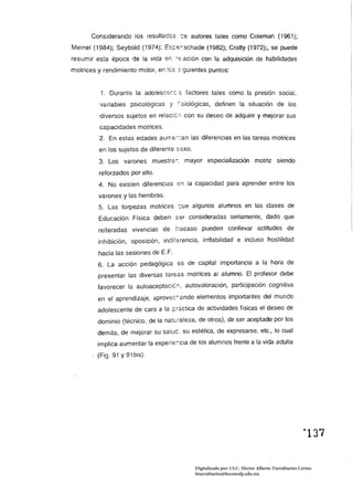 Considerando los resultaces ,:s autores tales como Coleman (1961);
Meinel (1984); Seybold (1974); Es;.:s::schade (1982); Cratty (1972);, se puede
resumir esta época de la vida en       ~::;:acjón   con la adquisición de habilidades
motrices y rendimiento motor, en les s:guíentes puntos:


          1. Durante la adolescer.c~ factores tajes como la presión social,
          variables psicológicas y "'siológicas, definen la situación de los
         diversos sujetos en relacíé;¡ con su deseo de adquirir y mejorar sus
         capacidades motrices.
         2. En estas edades aume'--.:an [as diferencias en las tareas motrices
         en los sujetos de diferente saxo.
         3. Los varones muestra:: mayor especialización motriz siendo
         reforzados por ello.
         4. No existen diferencias en la capacidad para aprender entre los
         varones y las hembras.
         5. Las torpezas motrices c;ue algunos alumnos en las clases de
         Educación Física deben Ser consideradas seriamente, dado que
         reiteradas vivencias de fracaso pueden conllevar actitudes de
         inhibición, oposición, indiferencia, irritabilidad e incluso hostilidad

         hacia las sesiones de E. F.
         6. La acción pedagógica ss de capital importancia a la hora de
         presentar las diversas tareas motrices al alumno. El profesor debe
         favorecer la autoaceptaciér:, autovaloración, participación cognitiva
         en el aprendizaje, aprovec:'--ando elementos importantes del mundo
         adolescente de cara a la ~r¿ctica de actividades físicas el deseo de
         dominio (técnico, de la natt.:raleza, de otros), de ser aceptado por los
         demás, de mejorar su saluc. su estética, de expresarse, etc., lo cual
         implica aumentar la experie;cia de los alumnos frente a la vida adulta
         (Fig. 91 Y 91bis).




                                               Digitalizado por: I.S.C. Hèctor Alberto Turrubiartes Cerino
                                               hturrubiartes@beceneslp.edu.mx
 
