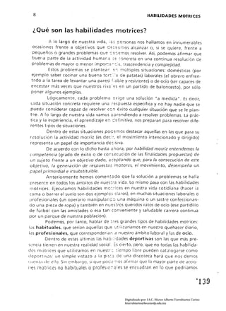 8                                                                HABILIDADES MOTRICES


  ¿ Qué son fas habilidades motrices?
          /l. lo largo de nuestra 'Jida, ;2;:; personas nos hallamos en innumerables
     ocasiones frente a objetivos que Ge:;::::'::i;1OS alcanzar o, si se quiere, frente a
     pequeños o grandes problemas que s:::::.emos resolver. Así, podemos afirmar que
     buerta parte de la actividad humar.2; ::::: '::'Jncreta en una continua resolución de
    problemas de mayor o menor impar:.:: - r:;.::, trascendencia y complejidad.
             Estos problemas se plantear. e:¡ :71últiples situaciones: domésticas (por
    ejemplo saber cocinar una buena tor~':'a de patatas) laborales (el obrero enfren­
    tado a la tarea de levantar una pared :=:abJe y resistente) o de ocio (ser capaces de
   encestar más veces que nuestros riva:es en un partido de baloncesto), por sólo
   poner algunos ejemplos.
             Lógicamente, cada probleme eXIge una solución "a medida", Es decir,
   l(jda situación concreta requiere une ... espuesta específica y no hay nadie que se
   pueda considerar capaz de resolver CO:1 éxito cualquier situación que se le plan­
  t2e. A lo largo de nuestra vida vamos e :Jrendiendo a resolver problemas. La prác­
   tica y la experiencia, el aprendizaje e:1 cerinitiva, nos preparan para resolver dife­
  rentes tipos de situaciones.
            Dentro de estas situaciones pacemos destacar aquellas en las que para su
  resol ución Ja actividad motriz (es dec~;, el movimiento intencionado y dirigido)
  representa un papel de importancia de-:¡siva.
            De acuerdo con lo dicho hasta 2hora, por habilidad morriz entendemos la
  cumpetencia (grado de éxito o de corsecución de las finalidades propuestas) de
  un sujeto frente a un objetivo dado, aceptando que, para la consecución de este
  objetivo, la generación de respuestas motoras, el movimiento, desempeña un
  papel primordial e insubstituibfe.
            Anteriormente hemos coment2do que la solución a problemas se halla
  presen te en todos los ámbitos de nues::-a vida. Lo mismo pa~a con las habilidades
  motrices. Ejecutamos habilidades mo:;-ices en nuestra vida cotidiana (hacer la
  ((]ma o barrer el suelo son dos ejemplo; claros), en muchas situaciones laborales o
  profesionales (un operario manipulanc::J una máquina o un sastre confeccionan­
  do una pieza de ropa) y también en nu,=s:ros queridos ratos de ocio (ese partidíllo
 de fútbol con las amistades o esa tan conveniente y saludable carrera continua
 por un parque de nuestra población).
            Podemos, por tanto, hablar de líes grandes tipos de habilidades motrices:
 j<Js habituales, que serian aquellas que utilizaríamos en nuestro quehacer diario,
las profesionales, que corresponderíaí; a nuestro ámbito laboral y las de ocio.
           Dentro de estas últimas las hab¡::dades deportivas son las que más pre­
sencia tienen en nuestra realidad social ~s cierto, pero, que no todas las habilida­
des motrices que utilizamos en nuestr:::: tiempo libre pueden catalogarse como
deportlJas: un simple vistazo J la pis::; de una discoteca hará que nos demos
(lJCl1l,l de ello. Sin cmb.:lrgo, si que Po(;:::'-:~os afirmar que la mayor parte de aecia'

11:5 motrices no habituales o profeSic:ales se encuadran en lo que podríamos




                                                  Digitalizado por: I.S.C. Hèctor Alberto Turrubiartes Cerino
                                                  hturrubiartes@beceneslp.edu.mx
 