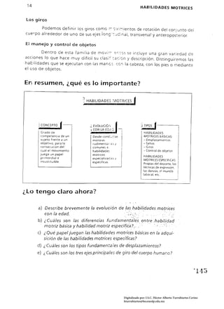 14                                                                                 HABILIDADES MOTRICES


 Los giros

       Podemos definir los giros como ~ -::"¡:;--:-:ientos de rotación del conjunto del
cuerpo alrededor de uno de sus ejes ionc;;:-:·...lc:nal, transversal yanteropos"'cerior.

El manejo y control de objetos

        Dentro de esta familia de mo'¡;;, :::r::-::,s se incluye una gran variedad de
acciones lo que hace muy dificil su clas¡~:::::c:rjn y descripción. Distinguiremos las
habilidades que se ejecutan con las manc;. cen la cabeza, con los pies o mediante
el uso de objetos.


En resumen, ¿qué es lo importante?
,-­


                                     l.HABIUDADE5           ~'¡10TR.ICEJ



      .: CONCEPTO   f-                  <;
                                        ·í
                                             EI/OLUCiÓ, j
                                             CON LA E::;;"~        -
                                                                                    ) TIPOS    f                      I
                                                                                                                      I
                                                                                                                      1
       Grado de                                                                       HABILIDADES                     ¡
       competenCia de un
       sujeto frente a un
                                             Desde conC'_::as
                                             motoras
                                                                                      MOTRICES aASICAS:
                                                                                      - Desplazamientos
                                                                                                                  I
       objetivo. para la                                                              - Saltos
                                                                                                                      I
                                             rudimentar:<::; I
       consecución del                       comunes ~                                - Giros                     I
       cual el movimiento
       juega un papel
                                             habilidac € $
                                             motrices
                                                                                      - Control de objetos
                                                                                      HABILIDADES
                                                                                                                  I
       prlrTlordial e
       insustituible.
                                             especializar::<:> /
                                                                                      MOTRICES ESPECiFiCAS:       I
                                             espeCificas
                                                                                      Propias del deporte. las    I
                                                                                      técnicas de expresión.
                                                                                      las danzas. e! munco 	 I
                                                                                                                  I
                                                                                      labor al. etc.           !
                                                                                                               i
                                                                                                                  i




¿Lo tengo claro ahora? 


      a) Describe brevemente             la evolución de                lashabi/~dades           motrices
         con la edad.                             . ;.:~.< .          "
      b) ¿ Cuáles son las diferencias fundamen.t~í~·5. entre:habi/idad
         motriz básica y habilidad motriz especí(ica?:. . .   ".", ,'. .
      c) ¿ Qué  papel juegan las habilidades motrices básicas en la adqui­
         sición de las habilidades motrices específicas?
      d) ¿ Cuáles son       105   tipos fundamenta/es de desplazamientos?
      e) ¿ Cuáles son 105 tres ejes principales de giro del cuerpo humano?



                                                                                                                              1145 




                                                                       Digitalizado por: I.S.C. Hèctor Alberto Turrubiartes Cerino
                                                                       hturrubiartes@beceneslp.edu.mx
 