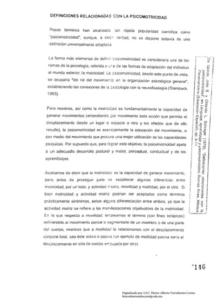 DEFINICIONES RELACIONADAS CON LA PS1COMOTRJCJOAD


   Pocos    términos   han alcanzacc       :en    rápida popularidad cientíñca como
   "psicomotricidad", aunque, a cec;~ '¡ercad, no se dispone todavía de una
   definición universalmente adoptac<=:,


   La forma más elemental de definir :.s;comotricidad es considerarla una de las
  ramas de la psicología, referida a ''';í.a ce las formas de adaptación del individuo
  al mundo exterior; la motricidad, lé: ,:.sicomotricidad, desde este punto de vista,
  se ocuparía "del rol del movimie:.to en la organización psicológica generar,
  estableciendo las conexiones de 12: ;:sicclogia con la neurofisiología (Stamback,
  1963).


  Para nosotros, así como la motr;c:cad es fundamentalmente la capacidad de
 generar movimientos (entendiendo ¡::;or movimiento toda acción que permita el
 desplazamiento desde un lugar o espacio a otro y los efectos que de ello
 resulte), la psicomotricidad es esencialmente la educación del movimiento, o
 por medío del movimiento que procura una mejor utilización de las capacidades
 psíquicas. Por supuesto que, para Iq;rar este objetivo, la psicomotricidad apela
 a un adecuadlo desarrollo postural y motor, perceptual, conductual y de los
 aprendizajes.

                                                                                                        I
Acabamos de decir que la motricíd2c es la capacidad de generar movimiento,                              ¡
pero antes de proseguir justo es establecer algunas diferencias entre
motricidad, por un lado, y activídac r.:ctriz. movilidad y motilidad, por el otro. Si
                                                                                                       I
                                                                                                       ¡
bien motricidad y actividad motriz pcdrían ser aceptados como términos
                                                                                                       I
prácticamente sinónimos, existe alguna diferenciación entre ambos. ya que la
                                                                                                       I
actividad motriz se refiere a las m2nifestaciones objetivables de la motricidad.
En lo que respecta a movilidad. er:-:oleamos el término (con fines terápicos)
                                                                                                       I
refiriéndolo al movimiento parcial o segmentaría de un miembro o de una parte
del cuerpo, mientras que a motilídad la relacionamos con el desplazamiento
corporal total, sea éste activo o pas¡'1Ü (un ejemplo de motilidad pasiva seria el
desplazamiento en silla de ruedas er.-:cuJada por otro).




                                                                                                           ~   146 



                                                 Digitalizado por: I.S.C. Hèctor Alberto Turrubiartes Cerino
                                                 hturrubiartes@beceneslp.edu.mx
 
