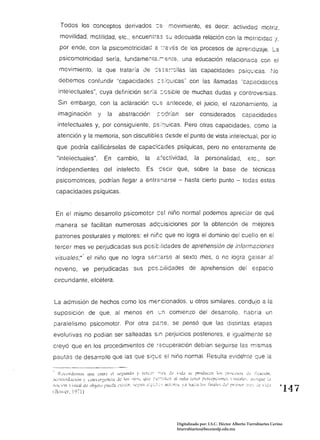 Todos los conceptos derivados -:s-' movimiento, es decir: actividad motriz,
     movilidad, motilidad, etc., encuemié.S su adecuada relación con la motricidad 'j,
    por ende, con la psicomotrícidad é. ::-a'/és de los procesos de aprendizaje. La
    psicomotricidad sería, fundame::[é.:,                                                                  una educación re!acionacé. con el
    movimiento, la que trataría de ':s-s2;~ollas las capacidades psíquicas. ~10
    debemos confundir "capacidades ::s:quicas" con las llamadas "capacidades
    intelectuales", cuya definición se:fé::Gsible de muchas dudas y controversias.
   Sin embargo, con la aclaración qc::; antecede, el juicio, el razonamiento, la
   imaginación                     y      la      abstracción                        {:cdrfan                ser          considerados                      capacidades
   intelectuales y, por consiguiente, ps;quicas. Pero otras capacidades, como la
   atención y la memoria, son discutibles desde el punto de vista intelectual, por lo
   que podría calificárselas de capacicé.des psíquicas, pero no enteramente de
  "intelectuales".                     En        cambio,                     la      é:s-ctividad,                   la       personalidad,                     etc.,         son
  independientes del intelecto. Es secir que, sobre la base de técnicé.s
  psicomotrices, podrían llegar a entr::;narse - hasta cierto punto - todas estas
  capacidades psíquicas.


  En el mismo desarrollo psicomotor cel niño normal podemos apreciar de qué
  manera se facilitan numerosas ad~uisjciones por la obtención de mejores
 patrones posturales y motores: el niñc que no logra el dominio del cuello en el
 tercer mes ve perjudicadas sus positiiidades de aprehensión de inform2ciones
 visuales;·' el niño que no logra ser.:arse al sexto mes, o no logra gatear al
 noveno, ve perjudicadas sus pcs,::;ilidades de aprehensión del espacio
 circundante, etcétera.


 La admisión de hechos como los mer,cionados. u otros similares. condujo a la
suposición de que, al menos en                                                        ~n        comienzo del desarrollo. habría un
paralelismo psicomotor. Por otra parTe. se pensó que las distintas etapas
evolutivas no podían ser salteadas sin perjuicios posteriores. e igualmente se
creyó que en los procedímientos ce ~=cuperac¡ón debían seguirse las mismas
pautas de desarroJlo que las que s;gcs si níno normal. Resulta evidente que la

. R..·Ll.'rJ~nlos LlUt: :.:n{r~ t:! S~~UI1Jt) ;.. (1..::-;:'::- -:":':s ~jt:                        '.   !tia st..: proJuc-.:n i()s ;'rth.>.:SOS J:..: 1:;ac:ún,
~IL('I:llllJ.lCi'·)11      ~'lIlér:':él1l!a    J"-!<lS ni",>.          4!:~     ;:-L:-::ilc'11   ;¡I /1I:i,)    ¡Lila rL":~pL¡')[l(:i  ¡sual<.:s, .lU:1Qll': ¡,¡
;hh"::l1tl  isual      Jt.: ()hjLI)~pul..'~Ll ,,"~i~~¡¡r.   ')1,.'::Ufi   ~!: ...::-:~~   .1cL',r-.,:s. )a    h.h::a !llS tinak'-i ~ . . . ! pril~h:r ::~;..':; ,,:t.' .. :"':.!
Ii},)..;r.   ¡'nI)                                                                                                                                                                  ~147




                                                                                                      Digitalizado por: I.S.C. Hèctor Alberto Turrubiartes Cerino
                                                                                                      hturrubiartes@beceneslp.edu.mx
 