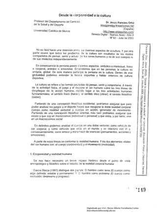 Desde la j~orporeidad a la cultura
   Profesor del Departamento de Cienc:as                               Dr. Jesús Paredes Ortiz
   de la Salud y del Deporte                                     jesusoareees @eoersonas.net
                                                                                       (España)
   Universidad Católica de Murcia                                   hlio://www.efdeoortes.com/
                                                         Revista Digital - Buenos Aires - Año 9
                                                                          - N° 62 Julio de 2003




     No es fácil hacer una distinción enrrs :cs civersos aspectos de la cultura. Y por otra
  parte ocurre que todos los productcs ce la cultura son resultados de los modos
  compartidos de pensar, sentir y actuar ::e les seres humanos y no de sus cuerpos ni
  de sus intelectos independientemente.

    En consecuencia la persona posee c:stin!os aspectos: simbólico o intelectual, físico
 o corporal, anímico o emocional. Entendemos que en las personas la cultura es
 unitaria, global. De esta manera participa la persona en la cultura. Dentro de esa
 globalidad podemos entender la face:a deportiva y hablar antonces de cultura
 deportiva.

    La cultura se   refiere a las formas pautadas de pensar, sentir y comportarse. A través
 de la actividad    tísica, el juego y el C5f:orte el ser humano cubre las tres líneas de
 despliegue de       la acción humana, dando lugar a las tres actividades humanas
 fundamentales:     el sentido físico (hacer); el sentido ético (obrar); el sentido filosófico
 (saber).

    Partiendo de una concepclon filosófica occidental, pOdríamos asegurar que para
 poder analizar los juegos y el deporte habrá que recuperar la doble realidad corporal:
 cuerpo como realidad personal y CUErpo en acción, generador de movimiento.
 Partiendo de una concepción filosófica oriental, más bien podríamos asegurar que
 existo y que soy un microcosmos (indívidual o personal) y que estoy. y por tanto. vivo
 en un macrocosmos social.

  En definitiva podemos analizar el c:Jerpo en una doble vertiente: como vehiculo de 

ser corporal. y como vehículo que EStá. en el mundo y se relaciona con él y, 

consecuentemente, como emisor y Irans;-:¡iscr de vivencias (pensamientos. acciones y 

emociones). 


  A partir de estas líneas se conforma la realidad humana. Y los dos elementos vitales 

del ser humano son: el cuerpo (corporeícad) y el movimiento (motricidad). 



1. Corporeidad y realidad humana

  Se nos hace necesario un breve repaso histórico desde el punlo de vista
antropológico y filosófico sobre el estudio ce la realidad corporal humana:

   Garcia Bacca (1gB?) distingue dos ;:;Ia;.os: El hombre como tema (El cuerpo como
algo definido. estable y permanente) Y :::! hcmbre como problema (El CUErco como
evolución. dinamismo y progreso).




                                                                                                            ~   149 



                                                    Digitalizado por: I.S.C. Hèctor Alberto Turrubiartes Cerino
                                                    hturrubiartes@beceneslp.edu.mx
 