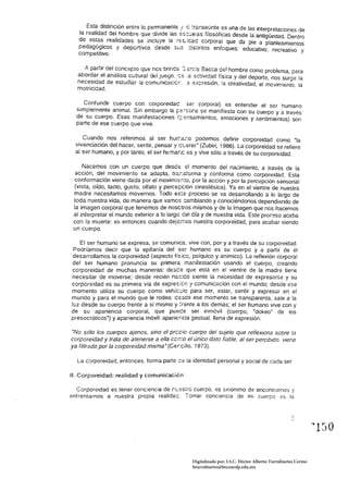 Est~ distinción entre lo permanente ! e :ranseúnte es una de las interpretaciones de
   la realidad del hombre que divide las ss·::..:e!as filosóficas desde la antigüedad. Dentro
   de est:a~ realidades se incluye la r'?:::..:cad corporal que da pie a planteamientos
   pedago~.lcos y deportivos desde Si.:S ::is~íntos enfoques: educativo, recreativo y
   competitIvo.

     A. partir del concepto que nes brinda ;:::.rc:a Bacca del hombre como problema, para
   aborda~ el análisis ~ujtural de! jUE::]o, :::'?: :a 2.ctivid~d física y del deporte, nos surge la
  necesload de estudiar la comumcac:cr..é ex;::reslon, fa creatividad, el movimiento, la
  motricidad.

     Confundir cuerpo con corporeidad ser corporal) es entender el ser humano
  simplemente animal. Sin embargo la ¡::;e~scna se manifiesta con su cuerpo y a través
  de su cuerpo. Esas manifestaciones f;:ensamíentos, emociones y sentimientos) son
  parte de ese cuerpo que vive.

     Cuando nos referimos al ser hur.:.-::.:;o podemos definir corporeidad como "la
  vivenciación del hacer, sentir, pensar y c~'?:rer' (Zubiri, 1986). La corporeidad se refiere
  al ser humano, y por tanto, el ser hcmar.c es y vive sólo a través de su corporeidad.

     Nacemos con un cuerpo que desde 51 momento del nacimiento, a través de la
  acción, del movimiento se adapta, tre...-sfcrma y conforma como corporeidad. Esta
  conformación viene dada por el movimisr.to, por la acción y por la percepción sensorial
 (vista, oído, tacto, gusto, olfato y perce;:<:ión cinestésica). Ya en el vientre de nuestra
 madre necesitamos movernos. Todo es-;:e proceso se va desarrollando a lo largo de
 toda nuestra vida, de manera que vamos cambiando y conociéndonos dependiendo de
 la imagen corporal que tenemos de noscuos mismos y de la imagen que nos hacemos
 al interpretar el mundo exterior a lo largo de! día y de nuestra vida. Este proceso acaba
 con la muerte: es entonces cuando dej8'i'ios nuestra corporeidad, para acabar siendo
 un cuerpo.

    El ser humano se expresa, se comunica, vive con, por ya través de su corporeidad. 

 Podríamos decir que la epifanía del ser humano es su cuerpo y a partir de él 

 desarrollamos la corporeidad (aspecto fís;co, psíquico y anímico). La reflexión corporal 

 del ser humano pronuncia su primera manifestación usando el cuerpo, creando 

 corporeidad de muchas maneras: desee que está en el vientre de la madre tiene 

necesitar de moverse; desde recién nac:do siente la necesidad de expresarse y su 

corporeidad es su primera vía de expres;én 'J comunicación con el mundo; desde ese 

momento utiliza su cuerpo como vehíc'..!io para ser, estar, sentir y expresar en el 

mundo y para el mundo que le rodea; eesde ese momento se transparenta, sale a la 

luz desde su cuerpo frente a sí mismo y frente a los demás; el ser humano vive con y 

de su apariencia corporal, que pUeGe ser inmóvil (cuerpo, "dokeo' de los 

presocráticos·) y apariencia móvil: aparier.cia gestual, llena de expresión. 


"No sólo los cuerpos ajenos, sino el precio cuerpo del sujeto que reflexiona sobre la
corporeidad y trata de atenerse a ella cer::o el úníco dato fiable, al ser percibido. viene
ya filtrado por fa corporeidad misma' (Cercillo, 1973).

  La corporeidad, entonces, forma parte       ce la identidad personal y socia! de cada ser
11. Corporeidad: realidad y comunicacién

  Corporeidad es tener conciencia de r.CEs:rc cuerpo, es sinónimo de encontrarnos y
enfrentarnos a nuestra propia realidae. Tomar conciencia de mi cuerpo es la




                                                                                                                  ." 1:J O 


                                                    Digitalizado por: I.S.C. Hèctor Alberto Turrubiartes Cerino
                                                    hturrubiartes@beceneslp.edu.mx
 