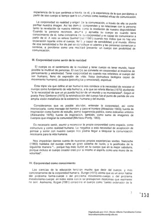 exp~riencia de lo Gue s~ntimcs a tra'/ss -:-: él, y la experiencia de Jo que percibimos a
   partir de ese cuerpo al tiempo que lo éis:..:r.ilmos como realidad eficaz de comunicación.

      L~ corpcreida.d es realid~d y orige~ : e la comunicación, a través de ella se puede
   perfilar nuestra Imagen. ASI los dem:o:z: ::;~mprenden y se relacionan con la persona;
   tanto la revelación de nuestra inlímíeé :.:.mo la revelación de nuestra disponibilidad.
  Cuando la persona reconoce, aSt.:r:-:e I aprueba su cuerpo es cuando tiene
  conocimiento de éi, toma conciencia ce :;;l.l corporeidad y es capaz de comunicarse a
  partir d~.él. ~ esto se refiere Gurmé:cez (1981) cuando nos indica que no hay una
  separaclon tajante entre el cuerpo, !le .... :: J capaz de sensibilidad, y el mundo. Afirma
  de esa sensibilidad a flor de piel se c~rSi:ituye el adentro y las personas comienzan a
  sentirse. a percibirse como una reéi¡céd presente: un cuerpo con posibilidad de
  comunicación.


  111. Corporeidad como sentir de la realidad

      cuerpo es el sentimiento de la rSé/idad y tener cuerpo es tener mundo, hacer
 posible la multitud de personas. El cucr;:-o se convierte en corporeidad al invadirse de
 pensamiento y emotividad. Tener corf:creidad es cuando nos referimos al cuerpo del
 ser humano, lleno de expresión de -lida: física (estructura biológica capaz de
 movimiento humano); psíquica (psicolé~:ca y emocional); espiritual.

    Esta triple vía que define al ser huméSio nos conduce a la necesidad de rescalar el
 cuerpo como fundamento de vida humér.a. a Jo que se refería Marias (1970) aludiendo
 "a fa necesidad de que un yo pueda héciar de un mundo y su mundanidad·, Según el
 poeta Pere Gimferrer (1975) la reivindicación del cuerpo fue el punto de partida de una
 amplia visión metafísica de la existencjé humana y del mundo.

    Consideramos que es posible atsr.der. entender la corporeidad, así como 

 interiorizarla: como mensaje del hombre y para el hombre (Alexander 1983); fuente de 

 inspiración como fuente de estudio, como sugerencia poética. como indicativo artístico 

 (Aleixandre 1975); fuente de inspirac:én, también, como suma de imágenes de 

 cuerpos que integran la comunidad (Meneau-Ponty. 1953). 


  Es necesario sentir, asumir y reconcc&r la propia corporeidad como espacio. como 

estructura y como realidad humana. La negativa a esta necesidad de aceptación de 

pensar y sentir con nuestro cuerpo ncs pedría llegar a bloquear la comunicación, 

necesaria para la vida humana. 


   Nos impedirían darnos cuenta de nuestras propias experiencias vividas. Nietzsche
{1965} hablaba del cuerpo como un sran sistema de razón, y lo justificaba de la
siguiente manera •... porque hay más razón en tu cuerpo que en la mejor sabiduría.
porque incluso el cuerpo creador creó per sí mismo el espíritu como una mano de su
voluntad".


IV. Corporeidad como conocimiento

   Las ciencias de la educación tencran mucho que decir del cuerpo, y más
concretamente de la corporeidad humar.é. Bunge (1973) afirma que es un error hablar
del problema torma-cuerpo o del prcciema movimiento-cuerpo o del problema
metabolismo-cuerpo: en todos estos cas;:s se presuponen dicotomias que realmente
no son, Asimismo, Kogan (1981) consic,-;ra el cuerpo como "centro ordenadcr de la




                                                                                                            ~ 131   



                                                   Digitalizado por: I.S.C. Hèctor Alberto Turrubiartes Cerino
                                                   hturrubiartes@beceneslp.edu.mx
 