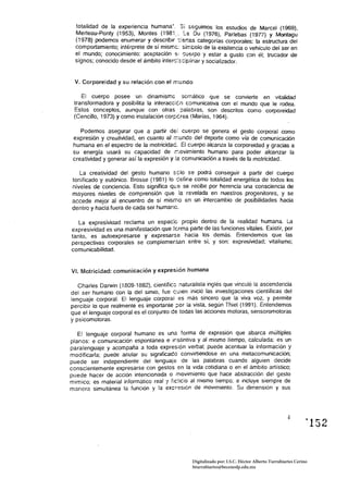 totalidad de la experiencia humana', Si seguimos los estudios de Marcel (1969), 

  Merleau-Ponty (1953), Montes (198i,.,         Du (1976), Parlebas (1977) y Montagu 

  (1978) podemos enumerar y descnblf ::erras categorías corporales: la estructura del 

  comportamiento; intérprete de sí mismc: símbolo de la existencia o vehículo del ser en 

  e! mundo; conocimiento: aceptación Si ':uerpo y estar a gusto c:Jn él; trucador de 

  signos; conocido desde el ámbito interc;sc:p!inar y socializador. 



 V. Corporeidad y su relación con el mundo

    El cuerpo posee un dinamismo somático que se convierte en vitalidad 

 transformadora y posibilita la interacc:én comunicativa con el mundo que le rodea. 

 Estos conceptos, aunque con otras ;::¡alabras, son descritos como corporeidad 

 (Cencillo, 1973) y como instalación cGr~érea (Marias, 1964). 


    Podemos asegurar que a partir de! cuerpo se genera el gesto corporal como 

 expresión y creatividad, en cuanto al r.-;unco del deporte como vía de comunicación 

 humana en el espectro de la motricidac. El cuerpo alcanza la corporeidad y gracias a 

 su energía usará su capacidad de r:íovimiento humano para poder alcanzar la 

 creatividad y generar así la expresión y la comunicación a través de la motrícidad. 


   La creatividad del gesto humano sélo se podrá conseguir a partir del cuerpo 

tonificado y eutónico. Brosse (1981) lo ':efine como totalidad energética de todos los 

niveles de conciencia. Esto significa que se recibe por herencia una consciencia de 

mayores niveles de comprensión que ia re'/elada en nuestros progenitores, y se 

accede mejor al encuentro de sí mismo en un intercambio de posibilidades hacia 

dentro y hacia tuera de cada ser humano. 


   La expresivioad reclama un espacie propio denlro de la realidad humana. La 

expresividad es una manifestación que terma parte de las funciones vitales. Existir, por 

tanto, es autoexpresarse y expresarse hacia los demás. Entendemos que las 

perspectivas corporales se complementan entre sí, y son: expresividad; vitalismo; 

com unicabilidad. 



VI. Motricidad: comunicación y expresión humana

   Charles DarNin (1809-1882), cíentíficc naturalisla inglés que vinculó la ascendencia
del ser humano con la del simio, fue c;uíen inició las investigaciones científicas del
lenguaje corporal. El lenguaje corporal es más sincero que la viva voz, y permite
percibir lo que realmente es importante ~or la vista. según Thie! (1991 l. Entendemos
que el lenguaje corporal es el conjunto de todas las acciones motoras, sensoromotoras
y psícomotoras.

   El lenguaje corporal humano es una forma de expresión que abarca múltiples
planos: e comunicación espontánea e instintiva y al mismo tiempo, calculada; es un
paralenguaje y acompaña a toda expresión verbal; puede acentuar la información y
modificarla; puede anular su significaco convirtiéndose en una metacomunicación;
puede ser independiente del lenguaje de las palabras cuando alguien decide
conscientemente expresarse con gestos en la vida cotidiana o en el ámbito artístico:
puede hacer de acción intencionada o movimiento que hace abstracción del gesto
mímico; es material informático real y ¡:c:ic:o al mismo tiempo: e incluye siempre de
manera simultánea la función y la excresión de mOVImiento. Su dimensión y sus




                                                                                                          ~152




                                                Digitalizado por: I.S.C. Hèctor Alberto Turrubiartes Cerino
                                                hturrubiartes@beceneslp.edu.mx
 
