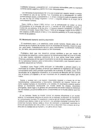 cualidades temporal y energética ser: :cjerivamente mensurables, pero su expresión 

   continúa siendo subjetiva y admitH mt:rt::les interpretaciones. 


      Los elementos fundamentales de!           cGrporal son: espacio, tiempo y energía. 

   Lo corporal es una de las fuentes .72.5 :mponantes de la comunicación no verbal, 

   primero porque ayuda 'J complementa =.a '/erba/, e incluso fa suple en aquel/os casos 

   en que no hay un código lingüísticG ::mÚn. y segundo porque es el origen de la 

   comunicación humana.

      Davis (1976) Y Rebel (1995)            "'"1 que la comunicación no verbal se inicia 

   primeramente en el lenguaje del cue,:c '! necesita de unos contextos sociales: el 

  cuerpo de una persona, el de los olres. el espacio corporal o proxémica, el esquema 

  corporal y el mundo. Según AlIan             (1995) en el lenguaje, el 65% es no verbal, o 

  sea corporal; el 28% está en el tono 'J sr.:cs aspectos paralelos; el 7% sería lenguaje a 

  través de las palabras. 



  VII. Movimiento humano: acción y expresión

    El movimiento nace y se exterioriza como acción humana. Desde antes de ser 

 tenemos ya en el vientre de nuestra ma-:::re la necesidad de movernos, movernos para 

 ser, para existir. Probablemente tamtién para comunicarnos. La dimensión humana 

 es, por tanto, una característica sustanc:c.1 del movimiento. 


   Podríamos decir que nos moverr::cs porque existimos y que por medía del 

 movimiento nos situamos y somos capaces de estructurarnos mejor en y con el mundo 

 y de esta manera cobramos conciencia de lo que somos como seres activos. 

 Entonces, podríamos afirmar que el movimiento es una de las claves para la definición 

 de la naturaleza humana: para la bús;::;ueda y recuperación y por supuesto para el 

 equilibrio natural del ser humano. 


    Científicos como Piaget (1976) atribuyen un indiscutible y primario papel a la 

 motricidad en el plano genético, al tiempo que relativizan la importancia del lenguaje 

 convencional como único principio organizador de la persona. El cerebro, pues. es el 

 beneficiado de la adaptación locomoteré: en el proceso de liberación del ser humano 

 con el acceso a la bipedia y en sus f<:!aciones con la conquista del mundo que le 

 rodea. 


   Somos y vIvImos con y en nuestr(; mOVimiento corporal y a través de él nos
transformamos. evolucionamos y mejcré:mos, intentamos ser mejores. Somos, por
tanto realidad humana en movimiento 'j no estática. El movimiento corporal avanza
parejo al movimiento inconsciente cel mundo donde los deseos, intuiciones
primigenias, darán lugar a la génesis de! pensamiento de donde brotará lo intelectual
del ser humano y la personalidad actiVé: comprometida con el mundo exterior que nos
rodea.

   El ser humano, desde su mundo Ir.lerior se expresa eficazmente a un mundo
exterior. El movimiento adquiere el senríco de un mensaje. la expresión se transforma
en comunicación humana. El movimiento corporal del ser humano implica: un tipo de
conducta que afecta atado el ser humar:o: una actividad elemental y primaría de la
existencia humana: formas válida y eficaz de expresión y creatividad; manifiesta la
evolución psicomotriz del niño y niña a :rc'¡és de su desarrollo físico: a traves de él se
descubre la vitalidad del ser humano,! :cs ~anas de ser mejor.




                                                                                                             ~153




                                                   Digitalizado por: I.S.C. Hèctor Alberto Turrubiartes Cerino
                                                   hturrubiartes@beceneslp.edu.mx
 