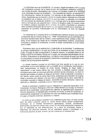 La motricidad nace de la bondad de! ser humano. Según Aucoutuñer (1977) a través
  del movimiento corporal, de la humar:iZ3.c:én del movimiento, podríamos contribuir a
  esa verdad de todos. Necesitamos ex;::r-:,sarnos y lo hacemos a partir de la motric.'dad
  (una nece~idad humana de movimientc:. Una necesidad de conocer, de expresarnos y
  de comunicarnos. Hemos de entender c:ue expresar es dar salida a los sentimientos
  ideas, inquietudes que se mueven o ar;:-.zn en nuestro interior. Expresión es ellluir qu~
 se establece con el exterior, con el mt..:¡Co que nos rodea. La expresión es la facultad
 del ser humano de manifestar sentimie:.tcs 'J vivencias tanto si se desea comunicarse
 como si se trata de una expresión espc::ánea y no dirigida a nadie. En nuestro cuerpo
 se elabora cualquier expresión de la :-:,rsona, en nuestra corporeidad se almacena
 toda la historia emocional del ser humé.:,o y se expresa a través de la motricidad. La
 expresión se convierte intencionadalT-:,nte en comunicativa, se sirve del lenguaje
 corporal.

    La motricidad es la vivencia de la ccr;::·oreidad para expresar acciones que implican
 el desarrollo del ser humano (Trigo y ccj. 1999). Consideramos que la motricidad es un
 elemento transformador del ser humar.e como experiencia tísica, estética y ética. Por
 tanto, el ser humano por medio de la rr:otricidad (exploratoria, inventiva, constructiva)
 humaniza y socializa el movimiento, creando el propio conocimiento y el del mundo
 que le rodea.

   Podríamos decir que la epifanía de Ié. corporeidad es la motricidad. Y posiblemente
la primera manifestación o la más im~crtante de la motricidad se hace a través del
juego. El juego es algo consustancial a la especie humana. La actividad lúdica es tan
antigua como la humanidad. Quizás seé. el juego una necesidad psicobiológica del ser
humano. Entendemos la actividad físice y el deporte como formas de juego que desde
la corporeidad y a través de la motricidec desarrolla la creatividad, la capacidad de ser
original, de ser una persona auténtica.

   La actitud creadora consiste en cor:siderar que todo aquello en lo que se cree
firmemente no es nunca definitivo sino susceptible de ser modificado, transformado o
bien perfeccionado, en función de iceas nuevas. Imaginar es "dejar hablar o
expresarse" a una fuerza interior que nos conduce a modificar nuestros propios
principios para creer en otros que permitan construir nuevas estructuras, es creer en
aquello que todavía no existe, es empezar de nuevo. Crear es aprender a escuchar a
los demás, luchar contra la crítica sister.:ática, prepararse para descubrir las propias
ideas y acciones con relación a las opi¡.iones y actitudes de los otros, desarrollar la
curiosidad, aprender a trabajar en equipe. desarrollar el sentido del humor, mejorar las
aptitudes y, sobretodo, a aprender a actL:::or, hacer y soñar.

    Desde la motricidad y mediante el jues;o mejoramos la capacidad exploradora de la
creatividad. De hecho, Rodríguez y Ketc:-;um (1992) afirman que el juego es hermano
gemelo de la creatividad. Los pensamientos abiertos, la capacidad para responder a
nuevas situaciones, la habilidad para ref:exionar en acción, la toma de decisiones, la
capacidad de imaginación y la capacidad de crear son atributos que la actividad física,
el juego y el deporte estimulan, desarrollen y mejoran.

   Lo cierto es que cualquier actividad física y deportiva gusta más y es más sencilla
para los niños o jóvenes cuando se utilizan formas lúdicas porque posiblemente
contengan en sí mismas herramientas pedagógicas, amenas, sencillamente
gratificantes, por tanto de esencia más n2tural. En una visión globalizante entendemos
que la motricidad es una elnomolric:cad, tal y como las actividades lúdicas y
deportivas son prácticas culturales. Dic:-:as actividades ayudan o contribuyen a la
realización personal, al goce. al sentir. pe:.sar y actuar en un momento feliz.




                                                Digitalizado por: I.S.C. Hèctor Alberto Turrubiartes Cerino
                                                hturrubiartes@beceneslp.edu.mx
 