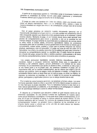 VIII. Corporeidad, motricidad y juego

     . A partir de la corporeidad aparece !éí1otricidad, surge el movimiento humano que
   alimenta la creatividad de formas lúc:cas para poder expresarse y comunicarse.
   Podemos afirmar que el juego es la epíf<:.;';ía ce la motricidad.

    El juego es como una bandera con ::.-dos los colores, como una moneda común
  como un idioma internacional. Hace C:''':S s& entiendan niños, adultos y viejos d~
  manera inmediata sin ningún otro víncu!c de comunicación, porque nace de la bondad
  humana.

      Con el juego ponemos en conex:¿n nuestro micromundo (persona) con el
   macromundo {sociedad} en el que vivirr:cs; yen este sentido nos preparamos para la
   vida ensayando pape/es que desarroll2.f5mOS posteriormente en la sociedad, cuando
  seamos adultos. Mediante el juego. e[ ser humano desde tierna edad aprende unas
  pautas de comportamiento para crecer y aprender a vivir en la sociedad de una
  manera integral. El juego fomenta /a capacidad para [a elaboración de normas desde
  la niñez hasta el estado adulto. Crecemos aprendiendo hábitos de convivencia
 necesarios para vivir en sociedad. El ju~o proporciona al ser humano un interés por el
 conocimiento, actitud activa, positiva y crítica que le permite integrarse de manera
 gradual, expresarse y vivir en comunidac. El juego nos sirve de nexo de unión con la
 naturaleza. Los niños y Jos adultos necesitan de la realidad del juego para conservar o
 recuperar su comportamiento natural: su equilibrio vital. El modo natural de aprenda
 es a través del juego, porque los niños y adultos practican continuamente y de forma
 sencilla los comportamientos y tareas necesarias para convertirse en personas.

    Los juegos promueven habilidades sociales (talentos maravillosos), ayuda a
 canalizar, reducir o encauzar conductas agresivas (base para la seguridad del
 individuo y del ambiente seguro), porque pertenecen a la realidad de los seres
 humanos. Es un instrumento que ayuda ya desde la niñez, a entender la vida y que a
 la vez forma parte y es la propia vida. Así podemos considerar el juego, por su
 importancia vital, por su carácter multidisciplinar, por los valores que origina y por los
 efectos que produce. como un mágico modo de entender el trabajo. La magia de las
 actividades lúdicas sería un modo ideal por el cuál se juega, se actúa, se explora. se
 expresa, se comunica, se investiga, se vive en medio de un proceso de aprendizaje
 global, participativo y significativo; proceso que se alarga durante toda la vida.

   Por lo tanto los seres humanos aprencen, se socializan y forman cultura. Los seres
humanos aprenden desde la niñez y aprenden de forma natural porque lo primero es
lo más fácil para la propia naturaleza. Para la naturaleza humana lo más fácil es lo
más natural (atendiendo a la didáctica, a la psicología y a la pedagogía) en cualquier
tipo de aprendizaje individual o social es utilizar formas lúdicas.

   El deporte es un fenómeno que adquiere a diario un gran impacto dentro de las
diferentes sociedades. Es una practica humana tan significativa en nuestra época
como pocos fenómenos sociológicos. Forma parte de la cultura contemporánea, es un
pilar en el que con fortaleza se apoya la historia cultural de nuestro tiempo. Es una
realidad metafísica del ser humano. Es sinónimo de conducta humana, pertenece al
comportamiento humano. La actividad física y deportiva se ha convertido en un
singular hecho socíal y cultural que cerno una tela de araña abarca Jos distintos
campos de la naturaleza humana.




                                                   Digitalizado por: I.S.C. Hèctor Alberto Turrubiartes Cerino
                                                   hturrubiartes@beceneslp.edu.mx
 