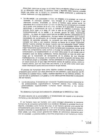 Ahora bien, para que el íuego, la aélk:ac física y el deporte reflejen al ser humano
   en su dimensión más ética, la ac::ivicad física y deportiva debe hacerse presente
   desde una doble vía: la social y !a :-:;ucariva, ambas promueven y conforman la
   cultura. Veámoslo con más detenimíer:i:c:

   •	   La vía social. Las actividades !~c:cas '/an dirigidas a la sociedad, se crean en 

        sociedad. El concepto sociedad :-:ace hincapié en el factor humano y sus 

        relaciones sociales. Aristóteles 'ja r::efinió al hombre como animal social. La 

        naturaleza de lo social en el ser (:f.;r.:anc :10 sólo hay que enmarcarla en el ámbito 

       de lo innato, sino también de lo ac::::.:iridc, es decir, de lo aprendido, El proceso de 

       aprendizaje o socialización da It.:<;ar al tránsito de individuo a persona. Dicho 

       proceso tiene lugar a lo largo ce !oda la vida de las personas y tiene lugar 

       fundamentalmente en la familia y la escuela, grupos de edad, movimientos 

       sociales... La etapa de mayor trascé!1de!1cia de dicho proceso, probablemente se 

       sitúe en la infancia y adolescencia. Aunque hemos de considerar que nuestras
       necesidades de socialización, de ¡:;jmentar nuestra creatividad compartiendo, de
       explorar, de aprender actuando, ce compartir con otros nuestro espacio o de
      competir con el/os y con nosotros mismos en busca de la propia superación.
      alientan nuestra voluntad de ocupar nuestro ocio con actividades físicas, lúdicas.
      deportivas, de tiempo libre a lo largo de la vida. Las actividades lúdicas son la
      mejor herramienta que tenemos les seres humanos para conocernos, ya que en lo
      lúdico nos comportamos como semes y el juego se convierte en el aliado de la
      comunicación y el establecimiento ce un buen clima social. Es ahí donde está el
      verdadero valor de dichas actividades. Hemos encontrado un nexo de unión que
     surge por la transmisión de sensaciones en la práctica de sus diversas
     manifestaciones, en el juego, en el c:eporte, de la mera ocupación del tiempo libre
     en el disfrute propio y compartido. Dichas actividades en el ocio activo constituyen
     un canal social por el que viaja infcrmación acerca de quiénes somos, cómo es
     nuestro interior, qué nos hace falta del entorno, a la vez sirve como canal para
     recibir información acerca de la scc:edad en la que vivimos.

    El proceso de humanizar tiene como objetivo construir al individuo en persona y 

 prepararlo para convivir con otras persenas en una sociedad, y para alcanzar ese fin 

 afrontamos la realidad física y lúdica, realidad deportiva en sus distintos ámbitos. Ya 

 que tan sólo el pertenecer a un grupo y a una cultura permite desarrollar la educación 

 del ser humano. 


 • 	 La vía educativa. Entendemos por eCucación "el perfeccionamiento intencional de 

     las potencialidades específicamente humanas' (García Hoz, 1970). Dichas 

     potencialidades específicamente humanas hacen referencia a Jos valores 

     humanos. 


   No olvidemos el principio de la educac:én, adoptado por la UNESCO en 1965:

"El pleno derecho de la personalidad y el fortalecimiento del respeto a los derechos 

humanos y a las libertades fundamentales'. 


   El ser humano nace ser humano. ¡:ero para conseguir plenamente la categoría
humana ha de conquistar activamente esta condición. Mediante la actividad física y el
deporte. entendidos como formas de jl.!ego. el ser humano aprende unas pautas de
comportamiento para crecer y aprender a vivir en la sociedad de una manera integral.
Ayudan a fomentar la capacidad para la eiabcración de normas desde la niñez hasta la
edad adulta. Los niños crecen aprendiendo hábitos de convivencia necesarios para
vivir en sociedad. La práctica lúdica y de;:::crtiva proporciona al ser humano un interés




                                                                                                         ~156



                                                    Digitalizado por: I.S.C. Hèctor Alberto Turrubiartes Cerino
                                                    hturrubiartes@beceneslp.edu.mx
 