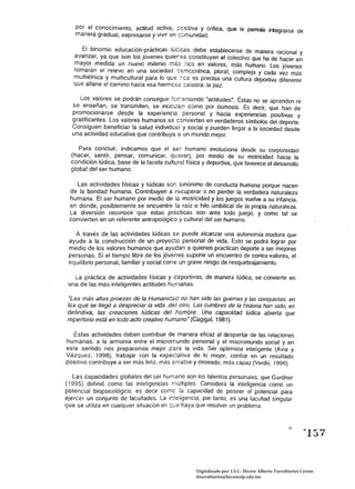 por el conocimiento, actitud activa, ;:csitiva y crítica, que le pennite integrarse de 

   manera gradual, expresarse y vilJl! en :::::munidad. 


      El binomio educación~~rácticas l~c;cas deb~ establecerse de manera racional y 

   avanzar, ya que son los jovenes qUler.6s constituyen el colectivo que ha de hacer en 

   mayor medida un nuevo milenio más rico en valores, más humano. Los jóvenes 

   tomarán el rele'lo en una sociedad -:emccrática, plural, compleja y cada vez más 

   multiétnica y multicultural para lo qw: :-:cs es precisa una cultura deportiva diferente 

   que allane el camino hacia esa hermcse ~e;abra: la paz. 


     Los valores se podrán conseguir fcr.:emando "actitudes·. Éstas no se aprenden ni 

  se enseñan, se transmiten, se inocu!an como por ósmosis. Es decir, que han de 

  promocionarse desde la experiencia personal y hacia experiencias positivas y 

  gratificantes. Los valores humanos se convierten en verdaderos símbolos del deporte. 

  Consiguen beneficiar la salud individuel y social y pueden llegar a la sociedad desde 

  una actividad educativa que contribuya a un mundo mejor. 


     Para concluir, indicamos que el ser humano evoluciona desde su corporeidad 

  (hacer, sentir, pensar, comunicar, querer), por medio de su motricidad hacia la 

  condición lúdica, base de la faceta cultural tísica y deportiva, que favorece el desarrollo 

  globa! del ser humano. 


   Las actividades físicas y lúdicas son sinónimo de conducta humana porque nacen 

 de la bondad humana. Contribuyen a recuperar o no perder la verdadera naturaleza 

 humana. El ser humano por medio de la motricidad y los juegos vuelve a su infancia, 

 en donde, posiblemente se encuentre la raíz o hilo umbilical de la propia naturaleza. 

 La diversión reconoce que estas prácticas son ante todo juego, y como tal se 

 convierten en un referente antropológica y cultural del ser humano. 


   A través de las actividades lúdicas se puede alcanzar una autonomía madura que 

 ayude a la construcción de un proyec:o personal de vida. Esto se podrá lograr por 

 medio de los valores humanos que ayudan a quienes practican deporte a ser mejores 

 personas. Si el tiempo libre de los jóvenes supone un encuentro de contra-valores, el 

 equilibrio personal, familiar y social corre un grave riesgo de resquebrajamiento. 


   La práctica de actividades físicas y ceportivas, de manera lúdica, se convierte en 

 una de las más inteligentes actitudes humanas. 


ULas más altas proezas de la Humanícac no han sido las guerras y las conquistas, en 

las que se llegó a despreciar la vida .del otro. Las cumbres de la historia han sido, en 

definitiva, las creaciones lúdicas del hombre. Una capacidad lúdica abierta que 

repertorio está en todo acto creativo humanan (Cagigal, 1981). 


  Estas actividades deben contribuir de manera eficaz al despertar de las relaciones
humanas, a la armonía entre el micromundo personal y el macromundo social y en
este sentido nos preparamos mejor para la vida. Ser optimista inteligente (Avia y
Vázquez, 1998), trabajar con la expectativa de lo mejor, confiar en un resultado
positivo contribuye a ser más feliz, más amable y deseado, más capaz (Verdú, 1996).

   Las capacidades globales del ser humano son los talentos personales, que Gardner
(1995) definió como las inteligencias múltiples. Considera la inteligencia como un
potencial biopsicológíco, es decir come la capacidad de poseer el potencial para
ejercer un conjunto de facultades. La inteligencia, por tanto. es una facultad singular
que se utiliza en cualquier situación en que haya que resolver un problema.


                                                                                                  !)

                                                                                                          "157


                                                    Digitalizado por: I.S.C. Hèctor Alberto Turrubiartes Cerino
                                                    hturrubiartes@beceneslp.edu.mx
 