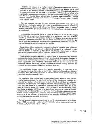 Aespect~ a la relación de la inteJiGe;,c:a 9 o~ras valiosas capacidades humanas, 

                                                 0n
                                              n:
   Joh~s?n (citado por Feldman, 1986) ',a as al/a cuando nos advierte que el genio 

   autentIco es un~ mente de grande.s ¡:;Ct:nclales generales, determinados y orientados 

   de manera accidental, en una dlfec:::;:c n concreta Evidentemente se refiere a las 

   capacidades humanas determinadas ¡:cr les talentos personales o inteligencias. Habrá 

   que tener en cuenta dichas inteligs;,c:as: lingüística. lógica-matemática, cinético
­
   corporal, espacial, musical, interperscr:al y emocional, (Feldman, 1986; Golernan, 

   1997; Gardner, 1999)

     Pero es necesario disponer de ura.s mínimas oportunidades para explorar las 

  actividades o materiales capaces de ex:raer una determinado potencial intelectual y 

  así desarrollar una determinada inteliGer.cia (Walters y Gardner, 1984). Al respeclo, 

  Bloom (1985) afirma que lo que determina la habilidad de forma más importante es el 

  entrenamiento.

     La motricidad, la actividad física, el juego y el deporte, en las distintas etapas 

  evolutivas, se convierten en herramientas, o en elementos clave para estimular, 

  orientar y entrenar las inteligencias múltiples. Constituyen una oportunidad para 

  aprender y evolucionar de manera natural, activa, participativa desde el individuo que 

  somos y hacia la sociedad en la que eS"..amos, desarrollando los talentos naturales de 

  manera holística hacia la globalidad del ser humano. 


    Las prácticas físicas, los juegos y los deportes deberán contribuir, pues, de manera 

 eficaz al desarrollo de los talentos personales (partiendo de la inteligencia cinético 

 corporal tienden a conectar y desarrollar las distintas intelígencias o talentos 

 personales) y de esa manera podrán contribuir a alcanzar la felicidad. 


    Probablemente en pleno siglo XXI, el nuevo milenio, la actividad física y deportiva 

 deba caminar hacia el desarrollo emocional, la autoestima, la capacidad creadora, el 

 desarrollo de los talentos personales para así conseguir unas aptitudes sociales, es 

 decir capacidades para establecer relaciones humanas con los demás en los 

 diferentes ámbitos de la vida. De esta manera la actividad física y deportiva se 

 convierte en una de las más inteligentes actitudes humanas. 


    Las actividades lúdicas mejoran les talentos personales, el desarrollo de la 

 inteligencia emocional. Fomentan la curiosidad y alcanzar la feljcidad son objetivos 

 prioritarios de la educación para evitar el fracaso escolar. Si es así, la herramienta 

 clave para el aprendizaje es el juego. 


    La enseñanza debe caminar hacia una participación más activa por parte del niño
 en el proceso educativo. Hay que fomentar la actividad lúdica como cualquier otra
 actividad que conlleve el compromiso, la curiosidad, la creatividad, la inteligencia
 emocional. Tan importante como adquinr es sentir los conocimientos. -El verdadero
 valor del juego reside en la cantidad de oportunidades que ofrece para que pueda
 llevarse a cabo la educación- (Gruppe, 1976). Al respecto añade Giles Ferry (citado
por Bandel y Abbadie, 1975) que en la escuela del futuro no se tratará de adquirir
conocimientos sino de aprender a convenirse, a cambiar. Este aprendizaje no acabará
nunca. Seguirá acompañando y saciando las ganas de aprender, de evolucionar, de
mejorar en el ser humano. Se conviene en un verdadero aprendizaje social que
conforme el espectro cultural del ser humano.

  Aunque ya nos lo avanzaba Aristóteles. al hilo de nuestras palabras. el profesor
Aojas (1998) va más allá y realiza una afirmación tan categórica como hermosa: la
meta del ser humano en la vida es ser feliz.



                                                                                                10
                                                                                                            "138


                                                   Digitalizado por: I.S.C. Hèctor Alberto Turrubiartes Cerino
                                                   hturrubiartes@beceneslp.edu.mx
 