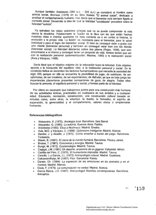 Aunque también Aristóteles (384 a:::. - 322 ac.) ya consideró al hombre como
 animal social, Aronson (1976) en su libro titulado "El animal socia'", dedicado a
 analizar el comportamiento humano, nes ::ecía que el bienestar está siempre ligado al
 contexto social. Desarrolla la idea de ~ue la felicidad ·socializada" prevalece sobre la
 felicidad "autista".

    Ya opinaban los vieJos eplcureos griegos que no se puede comprender la vida
  desde la desdicha. Posiblemente la iiusión es la fibra con las que están hechas
 nuestras vidas e intentar apartarse ce esta corriente es ir en contra la historia, la
 evolución y la propia vida. La ilusión es necesaria para el bienestar, para la salud
 individual y para el logro del bienestar secial. El bien es conseguir estar a gusto con
 uno mismo (bienestar personal) y también es conseguir estar bien con los demás
 (bienestar social). La felicidad descansa sobre dos pilares (Rojas, 1998), que son:
 encontrarse a sí mismo y conseguir tener un proyecto de vida. Ambos tienen que ver
 con la realización personal (autorreafízación, Maslow, 1983) y la realización social
 (Avia y Vázquez. 1988).

   Sería ideal que el objetivo máximo de la educación fuera la felicidad. Este objetivo
apunta a la búsqueda del equilibrio vital, a la realización personal y social. En la
condición lúdica se esconden fos factores humanizadores que necesita la sociedad del
siglo XXI, porque en ella se encuentra la posibilidad de jugar, de satisfacer, de ser
optimistas, de ser creativos, de ser espontáneos, de disfrutar, ya que en todo juego las
experiencias placenteras presentan sensaciones de goce, de alegría. Todas ellas
buscan la armonía, el equilibrio personal y social, y forman parte de la felicidad.

    Por último es necesario que trabajemos juntos para una construcción más humana
de las actívidades lúdicas, practicadas en cualquiera de sus ámbitos y a cualquier
edad. Educación, recreación, socialización, una construcción cultural basada en
virtudes como, entre otras, la voluntad, la ilusión, la honradez, el espíritu de
superación, la generosidad y el compañerismo, valores éticos o simplemente
humanos.


Referencias bibliográ1icas

   •	   Aleixandre. V. (1975). Antología tetal. Barcelona. Seis BarraL
   •	   Alexander, G. (1983). La eufonía. Buenos ~ires. Paidós.
   •	  Aristóteles (1992). Etica a Nicómaco. Madrid. Gredos.
   •	  Avia, M.O. y Vázquez, C. (1998). Optimismo inteligente. Madrid. Alianza.
   •	  Bandet, J. y Abadie, J. (1975). Cómo enseñar a través del juego. Barcelona. 

       Fontanela. 

   • 	 Bloom, B. (1987). El cierre de la mente humana. Barcelona. Plaza y Janés.
  • 	 Brosse, T. (1981). Conciencia y energía. Madrid. Taurus.
  • 	 Bunge, M. (1973). Epistemología. Madrid. Taurus.
  • 	 Cagigal, J.M. (1981) Oh deporte: anatomía de un gigante. Valladolid. Miñón.
  • 	 Castilla del Pino, C. (1979). El humanismo imposible. Madrid. Taurus.
  • 	 Cencillo. L y García. J.L. (1973) Antropología cultural. Madrid. Guadiana.
  • 	 Csikzentmilhalyi, M. (1997): Fluir. Barcelona: Kairós.
  • 	 Darwin, Ch. (1984). La expresión de las emociones en los animales y en el 

       hombre. Madrid. Alianza. 

  • 	 Davis, F. (1976). La comunicación no verbal. Madrid. Alianza.
  • 	 García Bacca. J.D. (1987). Antropología filosófica contemporanea. Barcelona. 

       Antrophos. 





                                                                                             lI        "'159


                                                Digitalizado por: I.S.C. Hèctor Alberto Turrubiartes Cerino
                                                hturrubiartes@beceneslp.edu.mx
 