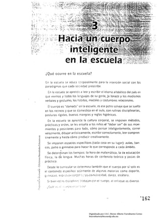 ¿Qué ocurre en la escuela?

 En la escuela se educ2 csrporalmente para la inserción social con los
 paradigmas qu~ cada s0r;:edad prescribe.

           la escuela se aprend:: a leer y escribir el idiorTla alfabético del país en
que vivimos y todos los !er.guajes de su gente, ]a tonada y los modismos
verbales y gestuales. los h¿bítos, modales y costumbres relacionales.

    El cuerpo es "domado" en la escuela, es ese potro salvaje que se suelta
en los recreos y que se domestica en el aula, con rutinas disciplinarias,
posturas rígidas, buenas mant]Ias y reglas higiénicas.

    En la escuela se aprende la cultura corporal, se imponen métodos,
prácticas. y orcen. se les enseña a los niños el "deber ser" de sus movi·
mientos y posiciones para todo, cómo pensar inteligentemente, correr
velozmente. dibujar artísticamente, escribir correctamente, leer compren·
sivamente y hasta cómo producir creativamente.

    Se imponen espacios específicos (cada cosa en su lugar): aulas, ban·
cos, pa tio o gimnasio para hacer lo que corresponde a cada ámbito.
                       I
   Se determinan los tiempos: la hora de matemática la de educación
física, la dIe lengua. Mucr:as horas de contenido teÓrico y pocas de
práctico,

   Desde lo curricular se determinlJ también que el cuerpo por sí solo es
el contenIdo específICo sC,:2mente de algunas materias como deporte,
gí I ;,[-¡así iJ. e:.< p:::: s.é,', ';:'::;-;-;:7'::-:   :' ps;como tricidad. danza, e tcé tera,

   SI bien eS;.1s di:'Clpl:n;:ó tr¿)bJ¡;Jn C:Jn el cuerpo. e! '::!nfocue                             es diverso.




                                                                                                                     '162 


                                                             Digitalizado por: I.S.C. Hèctor Alberto Turrubiartes Cerino
                                                             hturrubiartes@beceneslp.edu.mx
 