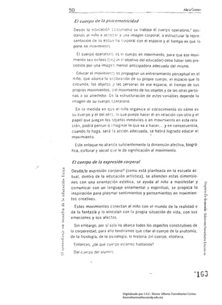 Alió Grasso


                 El cuerpo de la psicomotricidad
                 Desde I() educación ::::;cc;r;¡otrlz Se trabaía el cuerpo operatorio.! ayu­
                dando al niño a           ac::,,:::::r a_ma imagen corporal, a estructurar la repre­
                Sentilción de su esc;u'::-:lJ ':0rporal con el espacio y el tiempo en Que lo
                pone en mOVimiento.

                  El cuerpo operator:s               ,,:i cuerpo en movimiento, para que ese movi·
                miento sea e;<itoso                  ":! objetivo del educador) debe haber sido pre·
                cedido por una imag"::I mental anticipadora adecuada del mismo_

                  Educar el mov¡mien~:. ,=s propugnar un entrenamiento perceptual en el
                niño. que abarca la €:¡::;lor2ción de su propio cuerpo, el espacio que lo
                circunda, los objetos! Jas personas de ese espacio. el tiempo de sus
                propios movimientos. c-::;I movimiento de los objetos y de las otras perso·
                nas   a   Sl:!   alredo::fúr_    la estructuración de e'.it2s:·variables depende la
                imagen de su cuerpo s;::eratoflo_

                  En la medida en qu-:: el niño organice el conocimiento de cómo es
                su cuerpo y el del otr:, lo que puede hacer él en relación con otro y el
               papel que juegan los cajetos inmóviles o en movir-¡iento en esta rela·
               ciÓn. podrá pensar o i.-;¡aginar lo Que va a hacer... yen consecuencia,
               cuando lo haga, será !a acción adecuada, se habrá logrado educar el
               movimiento.

                 Este enfoque no atience suficientemente la dimensión afectiva, biográ·
               fica, culturar y socia! C!.J'.:: le da signiíicación al movimiento.


               El cuerpo de la expresi6n corporal
.'       «
         U     Desde:ra expresión corporaF (como está planteada en la escuela ac·
       '"
      '-
               tual. dentro de la educación artística), se atienden estas dimensio­
       z
      -o       nes con una orientación estética, se ayuda al niño a manifestar y
       u
       «
       U
               comunicar con un lenguaje ornamental y espiritual, se propicia la
       ::.
               inspiración para plasmar sentimientos y pensamientos en movimien·
       U.I

       «       tos crea tívos.
       U.I
     '"'O
                 Estos movimientos conectan al niño con el mundo de la realidad o
       o
     - U.I
               de la fantasía y lo vinculan con la propia situación de vida, con sus
       ::.
      ""
      UJ
               emociones          y sus   afectos_
       '"
      o          Sin embargo, por sí solano abarca todos los aspectos constitutivos de
       z:
      w        la corporeidad. para ello tendríamos que citar el cuerpo de la anatomía,
      ...
      -e
               de la fisiología. de la psícologíJ, la hístoría_J~1 cuerpo, etcétera_
     -::;
      7.
      U.I
      c::.       Entonces, ¿de qué cu.c:rpo estJmos h<Jblando?
      :::...
      -e
                De! c'Jerpo del alumrG_
     c.cl




                                                                                                               ~lGJ 




                                                      Digitalizado por: I.S.C. Hèctor Alberto Turrubiartes Cerino
                                                      hturrubiartes@beceneslp.edu.mx
 