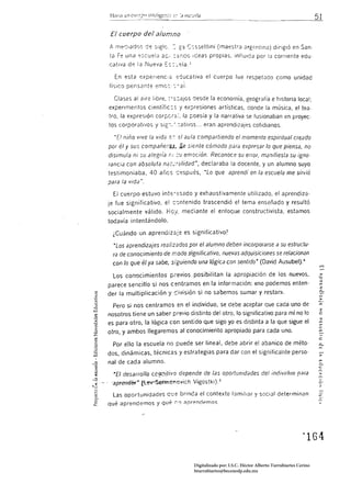 El cuerpo del alumno
A mer::ladlJs de s:g!c,:'       C:ssettini (maestrJ drgf:nlinJ) dirigió en San·
ta F~ una ,::scuelJ a~: :2::-:co Ideas propias. influida por la comente edu·
catlva de la Nueva ::::::·_<::/a.::

  En esta ex      (Ienc;;:: -s-':lucatíva el cuerpo fue respetJdo como unidad 

fíSIco, pensante eme::. - al. 


  Clases al aire libre. ,'::;:ajos desde la economía, geografía e historia local;
expenmentos científíc:s 'j expresiones artísticas, donde la música, el tea·
tro. la expresión corf:.cr",:. la poesía y la narrativa se fusionaban en proyec·
tos corporatl'/os y si 6 :-.·; :atí'los ... eran aprendizajes cotidianos.

  "El niño vive la vida ;;,-: el aula compartiendo el momento espiritual creado
por él y sus compañe[(JJ~ ,Se siente cómodo para exprp.5.ar lo que piensa. no
disimula ni su alegría r.; :;v emoción. Reconoce su error, manifiesta su igno·
                                   w
rancia con absoluta n2r:'-·;2Iidad declaraba la docente. y un alumno suyo
                                       ,


testimoniaba, 40 años c:espués, "Lo que aprendí en la escuela me sirvió
para la vida".

  El cuerpo estuvo int,=,':;sado y exhaustivamente utilizado, el aprendiza·
je fue significativo. el c~ntenido trascendió el tema enseñado y resultó
socialmente válido. HCj, mediante el enfoque constructívista. estamos
todavía intentándolo.

 ¿Cuándo un aprendizéje es significativo?

  •Los aprendizajes realizados por el alumno deben incorporarse a su estructu· 

 ra de conocimiento de r.iodo significativo, nuevas adquisiciones se relacionan 

 con lo que él ya sabe, siguiendo una lógica con sentido" (David Ausubel).4 


 Los con'0cimientos previos pOSibilitan la apropiación de los nuevos,
parece sencillo si nos centramos en la información: «no podemos enten·
der la multiplicación y c:ivisión si no sabemos sumar y restan>.

 Pero si nos centramos en el individuo, se debe aceptar que cada uno de
                                                                                                 _.
                                                                                                 N
                                                                                                 :>
                                                                                                 ,..
                                                                                                 2
nosotros tiene un saber previo distinto del otro, lo significativo para mí no lo                 o
es para otro. la lógica con sentido que sigo yo es distinta a la que sigue el                    ,..
                                                                                                 ;:;¡

                                                                                                 V'


otro, y ambos llegaremos al conocimiento apropiado para cada uno.                                ,..
                                                                                                 c:

                                                                                                 o
 Por ello la escuela no puede ser lineal, debe abrir el abanico de méto·                         c..

dos, dinámicas. técnicas y estrategias para dar con el significainte perso·                      »
nal de cada alumno.

  -El desarrollo cC.?:,"JUi'lo depende de las oportunidades del indivirfuo .o;;¡ra
 'apTendff~ (Lev-Sefincinovích Vigostki). s                                                      o-

  Las oportunidades que brinca el contexto famíltar y social determinan
qué aprendemos y qué :"':0 aprendemos




                                   Digitalizado por: I.S.C. Hèctor Alberto Turrubiartes Cerino
                                   hturrubiartes@beceneslp.edu.mx
 