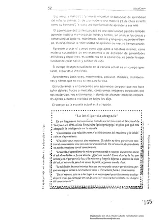 2                                                                                                                                       Alíc;a Gr.w;/)


                L0:C íTlltc", / tn¿¡r.C;:;;' ,: ;é:::-,dl.Jres etiquetan la capacidad de aprendiza/e
           J¡;I n::'1o    12   ;;iirrnac ::, rje :;:,a r:lacre o una maestra ('Este chico es lente
           come su h,::~mano'~ ';; '::~lt;:;Jna ocortünlGad de aprender J ese niño.

                El ¿:;:;renc¡za!e de,: :-:.:-.t;;;x~C:Jllzaco es una oportunidad perdida también:
          aprencer r,I':;torla rT,.:;-r:rlZ2r.Jo fechas 'j hechos, sin analizar las causas j
          consesuenClas SOCié: ':S. ;;:;ccr:Ómicas. políticas y religiosas, es perder el tiem·
          po. es desp<;rdlCliJr ;2 é:,:Jortunldad de aprender de nuestro tiempo pasado.

                Apré:nder a usar               E::       ::::.Jerp'l como algo aJeno a nosotros mismos, como
          matena susceptible C,: entrenamiento o de expreSión de genialidades
          artísticas y deportiv2S. es quedarnos en la apariencia. es perder la opor
          tunldad de crear saluc 'j calidad de vIGa.

               El    cuerpo descont;;:;x:ualizado en la escuela actual es un cuerpo igno·
          rante. expuesto e inC:-;:.:;nso.

               Aprendemos posiciones, movimientos. posturas. modales. distribucio·
      nes y ritmos que no nes sir'/en para la vida.

               Estructuramos y e"curecemos una aparienCIa corporal que nos hace
      sufrir dclores físicos                         y mentales. construimos imágenes corporales que
      nos esclavizan, nos e¡,fermamos tratando de al:::anzar modelos corpora·
      les ajenos a nuestra r;;:;élidad de todos los día.s.

               El cuerpo e,l la escuela actual está atrapado.

           • o o o • o a       Q   •   •   •   •     •    •   •   •   •   •    O •   •     •   ~   o •   ~   q    ~   o • • O • o      ~   o o 4 O • •

          "                                                                                                                                             •
          •                                    "La inteligencia atrapada"                                                                               •
          .                                                           ¿
                                                                                                                                                        •
                                                                                                                                                        •
          :  En un fragmento dei seminario diclildo en b Universidad Nacional de                                                                        11-;
                                                                                                                                                        o:_~
 <:     o San Juan, en 1990, Alicia Fernández (psicopedagoga) expliGl por qué está
 u                                                                                                                                                      .~;
       .: .atr.apada la inteligencia en la escuela.                                                                                                     • >,
      ~    .                                                                                                                                            ~ .. ~
                                                                                                                                                        ..,...~

          ·0
                   "Encontramos una relAción entre el exhibicionismo áel ensdiallte y la inhibí-
           o                                                                                                                                           ~:J
      'o
      ..~
                ciÓll en el aprendiente.
                   ~El e:rltibir no es mostrar, sino mostrarse. El cxhibir no ticllc quc ver con mas·
                                                                                                                                                       -...
                                                                                                                                                       0 ..

                                                                                                                                                       ~
                                                                                                                                                              :1


      ~.        Irar el conocimiento sino con mostrarse conociendo. De tal mauera, el aprwdiente                                                       ~.;i
          ~                                                                                                                                            ~
      ,.
      :

      ':.
      ~.
                TlO puedc concctarse con el conocimiento.

                   HLe sucede al aprendirnte 10 mismo que nos sucede a lIosotros si queremos mirar
                el sol al mediodía en {amia directa. ¿Qué nos sucede? Como el sol es la luz que
                                                                                                                                                       ~¡,.
                                                                                                                                                       .~


                                                                                                                                                         .
      f!        vcmos y no el que porta la luz, si lo miramos y luego lo dejamos o sacamos la vista                                                    ~.:.
      fu¡       del sol, al mirar a la pared no vemos la pared. seguimos viwdo el sol.                                                                 I~::
 o    ~;           HÚl exhibición de conocimientos hace que l/no no pueda cOlUxa por sí mismo, por·                                                    :
 z
      ~i        que va a seguir uíendo a ese O1señante como si el OIsáifJnle fuera el amocimiento.                                                     .,
      ~~     "De tal manera, esto va a dar lugar a :m meC11nj5mO (psicológicamente analiza- ~I
      .': ¡jo por F(elld) qll,tic.nc.qlJe va can.la ~'¡:c·ji¡j¡~.!!.:J.':::·' tama r COI! tacto COI! el ob,'do • ,¡
      ,a .
                                                                                                               ~
      ~ ... dd COllVcil1liellto."6                                                                                                                     ~:.~
      ;~                                                                                                                                             ~~
      '" .................-....
               '.~                     -.--.~~                    . . . .......,.-;•.•.•   :.~.-..-...,.&        ........ .'...... . •. • "
                                                                                                                        ~            '~   .............,;¡ 

u.J   .;.:~.;;~                                                                 •                        ;;,!.!ti;.y:..:.t~"'..... :,~~~
                                                                                                                                  ;




                                                                                                                                                           ~165 



                                                                              Digitalizado por: I.S.C. Hèctor Alberto Turrubiartes Cerino
                                                                              hturrubiartes@beceneslp.edu.mx
 