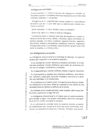 54                                                                                     Alicia Grasso


          Inteligencias mú/típles
       Howard Gardner 1      ::,",.   ~J¿uce el concepto de inteligencias múítiples, po
       tencíandc aquellas r:é:,í/idades y destrezas importantes para la vida: ideas
       prácticas. aplicadas;:: situaciones.

           Inteligencia es le :::;p~c¡dad para resolver problemas o para elaborar
      productos que son ::::           gran valor para un determinado contexto comu.
      nitario o cultural.

          Quien soluciona. ~:::-;¡edia. decide y salva. es inteligente.

          Quien crea, desee: r~, innova y revela es inteligente.

          Inicialmente, Garcí.::r destacó siete tipos de inteligenCias: musical. cj·
      nét;co-cornoraJ (bail;;;rines, atletas, artesanos). lógico·ma temática, lín
      güístíca {~e·tas, escritores, oradores), espacial (marinos, ingenieros,
      escultores), interpe;s:;nal (políticos, vendedores, maestros, religiosos) e
      intrapersonal (autoc::Jnocimiento); posteriormente agregó varias más
      como la creativa, la é;tística y otras.


      Las inteligencias persona/es
      La inteligencia interpersonal es la habilidad de liderazgo. de organizar
     grupos que respondan a un propósito específico.

          Es la cualidad de cultivar relaciones y mantener amistades. Es la apti­
     tud para-mantener vfr.culos familiares, para cuidar las conexiones y la­
     zos con los amigos, comp<'lóeros y conocidos.

          Es la sagacidad para resolver conflictos, mediar y negociar soluciones. 

<

u
          E5 la perspicacia' y agudeza para solucionar problemzs, para interce­
z    der, conciliar y apaciguar, buscando resultados, conclusiones o acuer·
<)

u
     dos que satisfagan a los involucrados.
<
U
=o     Es la destreza en ei análisis social. Es la pericia para observar, compa· 

     rar, diferenciar   y reconocer,       desde las costumbres y los hábitos de una 

     sociedad hasta las tácticas y políticas de la misma. 


       Es el talento en la conexión personal, tener empatía, saber lo que sien·
     te el otro, ponerse en el lugar del otro.

       La inteligencia intrapersonal es el talento para el autoconocimiento,
o
z    para acceder y llegar a los propios sentimientos, admitirlos, distinguir­
     los y recurrir a ellos para guiar la conducta.

       Es la nubilidad de aprender solos de nosotros mismos, encontrar
                                                                                                            e
     las impresiones que causan en el alma las cosas espirituales, dife­                                    Q
                                                                                                            C"_
     renciar las sensacion,=s externas e internas. distinguir qué las pro­




                                                                                                  ~167 




                                            Digitalizado por: I.S.C. Hèctor Alberto Turrubiartes Cerino
                                            hturrubiartes@beceneslp.edu.mx
 