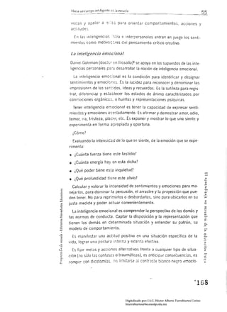 H<lcía un       infeligente "::': :a escuda



 '1ocan 'j apelar () c;:::~::; para orientar comportamientos, acciones y
 actl tudes

   En las mteligencias:ítra e inteípersonales entran en juego los sentl· 

 mientas como motivar: :.res del pensamiento crítico crea tivo. 



 La inteligencia emocional
 Danieí Goleman (doctcr en filosofia)8 se apoya en Jos supuestos de las inte.
 ligencias personales         f¡;;   desarrollar la noción de inteligencia emocional.

  La inteligencia emoc::onal es la condición para identificar y designar
sentimientos y emocior,es.                la lucidez para reconocer y denominar las
impresionAs de los senridos, ideas y recuerdos. Es la sutileza para regis·
trar, dííerenciar y estéclecer los estados de ánimo caracterizados por
conr.1ociones orgánicas, o huellas y representaciones psíquicas.

  Tener inteligencia emocional es tener la capacidad de expresar senti·
mientos y emociones ac:ertadamente.                    afirmar y demostrar amor, odio,
temor, Ira, tristeza, pl2c-,;r,            Es exponer y mostrar lo que uno siente y
experimenta en forma apropiada y oportuna.

  ¿Cómo?

  Evaluando la intensicad de lo que se siente, de la emoción que se expe­
rimenta:

~ ¿Cuánta fuerza tiene este fastidio?

~ ¿Cuánta energía hay en esta dicha?

.. ¿Qué poder tiene esta inquietud?

.. ¿Qué profundidad tiene este alivio?
                                                                                                        m
  Calcular y valorar la intensidad de sentimientos                  y emociones para ma·                2

nejarlos, para dominar la percusión, el arrastre y la proyección que pue­
den tener_ No para reprimirlos o desbordarlos, sino para ubicarlos en su
                                                                                                        _.
                                                                                                        c...
                                                                                                        ,...
                                                                                                        :>
                                                                                                        m
                                                                                                        2
justa medida y poder actuar convenientemente.                                                           O


  La inteligencia emocional es comprender la perspectiva de los demás                            y
las normas de conducta. Captar la disposición y la representación que
tienen ros demás en ce terminada situación y entender su patrón, su                                     c...
modelo de comportamiento_

  Es manifestar una actitud positiva en una situación específica de la                                  '"
                                                                                                        c...
                                                                                                        e
                                                                                                        n
vrdJ, lograr una postura :nterna y externa efectiva.                                                    >
                                                                                                        ro

                                                                                                        o-
  Es fijar metas y acciones alternativas frente a cualquier tipo de situa­                              2

ción (no sólo   IJS   confus¿;s o traumáticas), es anticipar consecuenci<Js, es
romper con    dlcotomí;:¡s.     :Ir)   limitJrse 31 contraste bíJnco-negro cmocio ­




                                          Digitalizado por: I.S.C. Hèctor Alberto Turrubiartes Cerino
                                          hturrubiartes@beceneslp.edu.mx
 