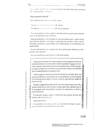 56                                                                                                                                  Alicia Crasso


                 ¡,JI -:-s abri; un 2::¿-,':'.J '::-:- pcsibliicades de acciones laterales pre¡jendo
                 las C'JnsecuencI':;: '2C:I[;-::5.


                 Pens2miento /ateraf3

              Gen<:::almente pe:,:2-0S :;n forma lineal:


                      Causa -----------~> efecto

                      Pr'Jblema -------------P~ única solución


                      o:::       este modo lir:ll'2r.lOS nuestro entendimiento a ecuaciones matemá­
             ticas o comprobac:ci,es c:entííicas.

                     5:-s.2.pensamien.t0. :articionaG!.o en dos exclusivos polos, reduce la po­
             sibIlidad de reflexióí:. restringe la capacidad de creación, lleva a las di­
             cotomías sectarias y prejuiciosas que obstaculizan el crecimiento y el
             aprendizaje_

                     Pensar lateralmerlto:; es ubicarse en otro punto para observar y com­
             prender una situaci¿ ...

                     H2j un cuento que explica por sí solo esta noción:

                 ~     ~     ;    a _ o a   ~   ~   •   •   • •   •   ~   • • • ,   •   ~   O •   o • •   6 •   O O •   •   •   •   •   •   •   •   •   •     •

                                                                                                                                                             •
                 :               Dícese que en tiempos del imperio persa, cierto campesino tenía una:
                 o      abultada deuda con un mercader, deuda imposible de pagar con mo- •
                 ~                                                                                                                                           ~
                 :: nedíl o bienes. Ante dic9a situación el mercader (feo                                           y viejo) le propu-                       ~~
             .-': so saldar la deuda de una forma muy particular: frente a autoridades ~
                 <O    de la ciudad presentó un ¡'uego de azar.                                                                                              !!:"1
        :        ~                                                            u                                                                              ~~J

             :~: -Mira campesino, pOlldré dos piedras del camino en esta bolsa vacía, una ~ª
              /legra y otra blanca, y tu hija sacará :¡na. Si saca la blanca, se casará conmigo ~
        , .0
 z         ti
·c                                                                                              !.~
        ::. y de esa forma será ei pago a tu deuáa, si saca la negra daré por saldada la
                                                                                                ~
 U
 <
           •
 U
 :::>
                 .
        : '0 m ¡sma si" más.
        :                                                                                                                                                   ~~
             .:                  El padre, angustiado porque tenía una única hija (muy joven y her ­                                                        ~
                                                                                                                                                            ..
                                                                                                                                                            I
-::¡
        rl '
         ,~            mosa), sostén de su vida, no quiso aceptar, pero ella, sabiendo que si                                                                 ~
 o
        ;:¡­
                                                                                    y moriría, lo convenció y se llevó a
 w
 :::>
        !, ..

        !;:
                       él no pagaba sería encarcelado
                       cabo la tentíltiva_                                                                                                                  ..
                                                                                                                                                            .
                                                                                                                                                            ~
                                                                                                                                                              ­




                                                                                                                                                            I
 '"
 w
        .;.o,'

        ::,.­
                 ,


 c:
        -:  .....            El mercader recogió rápida y hábilmente dos piedras blancas del
 o
 z      y~
        ... camino, sólo la joven lo vio. 


                                                                                                                                                            ~.
              o

              •              ¿Qué podía hace!")                                                                                                             ,j

        .,­::                Si 10 del..lt.1b.1 no le iban .1 cree!", las autoridades testigos no pon-                                                      ~~~:
                                                                                                                                                            f.
                                                                                                                                                            .."


                       dri.1n en JuJJ 1.1 :'onoL1biliJ.1d Je! r11l'fCJJer.




                                                                                                                                                    ~   lG9

                                                                             Digitalizado por: I.S.C. Hèctor Alberto Turrubiartes Cerino
                                                                             hturrubiartes@beceneslp.edu.mx
 