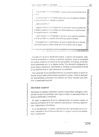 :       s, silcaoa la P!::-';~i!, se tendría que casar con ese repulsivo hombre,
  , ¿ -::;arí;¡ solo y ¿         .. ~-:.tegido     ¿¡   su pad re.
  ."
 :        Llegado ei mom.::::-.to, la Jovencita se adeiantó y sacó una piedra de
 " lél bolsa sin mos::a:';a, y la dejó caer, distraídamente, al camino, don­
 : d"? se perdió iun~o las demás.

         -¡QW? lorpez.n la :,:::':¡! Perdonadllle, por favor; pero Igualmente podremos 

 '"    S,¡~LT   de qué colvr ~[:;    }a     piedra, mira/ldo la que quedó cilla bolsa. 

 ,.      El me:;.;:;;:lder nc   t,-=-;':)   alternativa, al sacar lil piedra bl¡'!¡-¡c;l :::e dio por 

       c::SCO:1tado que la r:edra sacada por la nIña había sido la negra. 





  CUéndo uno se UCíCé desde otro ángulo. a pensar una situación, segu­
ramente encuentra se luciones o caminos cri'!ativos, como la campesina
del cuento. quíen no se centró en las dos piedras                                  la bolsa, en la dico­
tomía planteada que í.0 le dejaba salida. Ella demostró inteligencia in­
terpe;so(J~1        y emocional, observando el contexto y encontrando la forma
de aprovecharse de él para solucionar su problema.

  Para entender la corporeidad tenemos que hacerlo desde un punto di­
ferente al que hasta ahora hemos pensado el cuerpo. Tenemos que pen­
sar lateraimente y encontrar los matices del tEma, tenemos que cons·
truir la identidad corporal.

                                                                                                                _.
                                                                                                                ,...
                                                                                                                >
                                                                                                                rn
Identidad corpora I                                                                                             :z
                                                                                                                o
                                                                                                                ;:;
Identificar es conocer y entender nuestra corporeidad. distinguir y como                                        rn
                                                                                                                '"
                                                                                                                e
prender lo que se constituye como figura visible. la apariencia física, la                                      rn

esencia intelectual y emocional.                                                                                e

  Es tener la capacidad de ver la representación de nuestro cuerpo. la                                          >
idea que formamos de él con nuestras asociaciones. memoria, experien·
cias. intenciones y tendencias.

     la claridad para r::conocer y denominar las impresiones de los sen·                                        c·
                                                                                                                z
tidos, nociones o recu,::!'dos que fabrican la Imagen corporal que acepta'
mos o padecemos.




                                                                                                       , 170 


                                                  Digitalizado por: I.S.C. Hèctor Alberto Turrubiartes Cerino
                                                  hturrubiartes@beceneslp.edu.mx
 